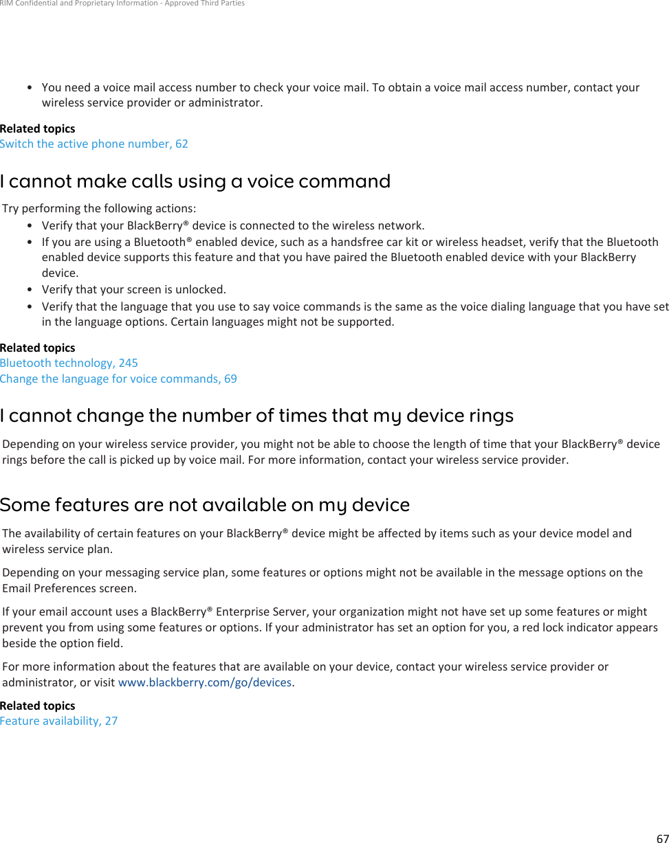 • You need a voice mail access number to check your voice mail. To obtain a voice mail access number, contact yourwireless service provider or administrator.Related topicsSwitch the active phone number, 62I cannot make calls using a voice commandTry performing the following actions:• Verify that your BlackBerry® device is connected to the wireless network.• If you are using a Bluetooth® enabled device, such as a handsfree car kit or wireless headset, verify that the Bluetoothenabled device supports this feature and that you have paired the Bluetooth enabled device with your BlackBerrydevice.• Verify that your screen is unlocked.• Verify that the language that you use to say voice commands is the same as the voice dialing language that you have setin the language options. Certain languages might not be supported.Related topicsBluetooth technology, 245Change the language for voice commands, 69I cannot change the number of times that my device ringsDepending on your wireless service provider, you might not be able to choose the length of time that your BlackBerry® devicerings before the call is picked up by voice mail. For more information, contact your wireless service provider.Some features are not available on my deviceThe availability of certain features on your BlackBerry® device might be affected by items such as your device model andwireless service plan.Depending on your messaging service plan, some features or options might not be available in the message options on theEmail Preferences screen.If your email account uses a BlackBerry® Enterprise Server, your organization might not have set up some features or mightprevent you from using some features or options. If your administrator has set an option for you, a red lock indicator appearsbeside the option field.For more information about the features that are available on your device, contact your wireless service provider oradministrator, or visit www.blackberry.com/go/devices.Related topicsFeature availability, 27RIM Confidential and Proprietary Information - Approved Third Parties67