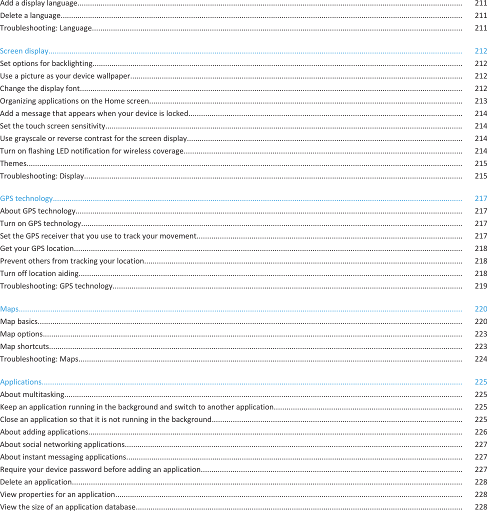 Add a display language....................................................................................................................................................................................... 211Delete a language............................................................................................................................................................................................... 211Troubleshooting: Language................................................................................................................................................................................ 211Screen display..................................................................................................................................................................................................... 212Set options for backlighting................................................................................................................................................................................ 212Use a picture as your device wallpaper.............................................................................................................................................................. 212Change the display font...................................................................................................................................................................................... 212Organizing applications on the Home screen..................................................................................................................................................... 213Add a message that appears when your device is locked.................................................................................................................................. 214Set the touch screen sensitivity.......................................................................................................................................................................... 214Use grayscale or reverse contrast for the screen display................................................................................................................................... 214Turn on flashing LED notification for wireless coverage.................................................................................................................................... 214Themes............................................................................................................................................................................................................... 215Troubleshooting: Display.................................................................................................................................................................................... 215GPS technology................................................................................................................................................................................................... 217About GPS technology........................................................................................................................................................................................ 217Turn on GPS technology..................................................................................................................................................................................... 217Set the GPS receiver that you use to track your movement.............................................................................................................................. 217Get your GPS location........................................................................................................................................................................................ 218Prevent others from tracking your location....................................................................................................................................................... 218Turn off location aiding...................................................................................................................................................................................... 218Troubleshooting: GPS technology...................................................................................................................................................................... 219Maps................................................................................................................................................................................................................... 220Map basics.......................................................................................................................................................................................................... 220Map options....................................................................................................................................................................................................... 223Map shortcuts.................................................................................................................................................................................................... 223Troubleshooting: Maps...................................................................................................................................................................................... 224Applications........................................................................................................................................................................................................ 225About multitasking............................................................................................................................................................................................. 225Keep an application running in the background and switch to another application......................................................................................... 225Close an application so that it is not running in the background....................................................................................................................... 225About adding applications.................................................................................................................................................................................. 226About social networking applications................................................................................................................................................................ 227About instant messaging applications................................................................................................................................................................ 227Require your device password before adding an application............................................................................................................................ 227Delete an application......................................................................................................................................................................................... 228View properties for an application..................................................................................................................................................................... 228View the size of an application database........................................................................................................................................................... 228