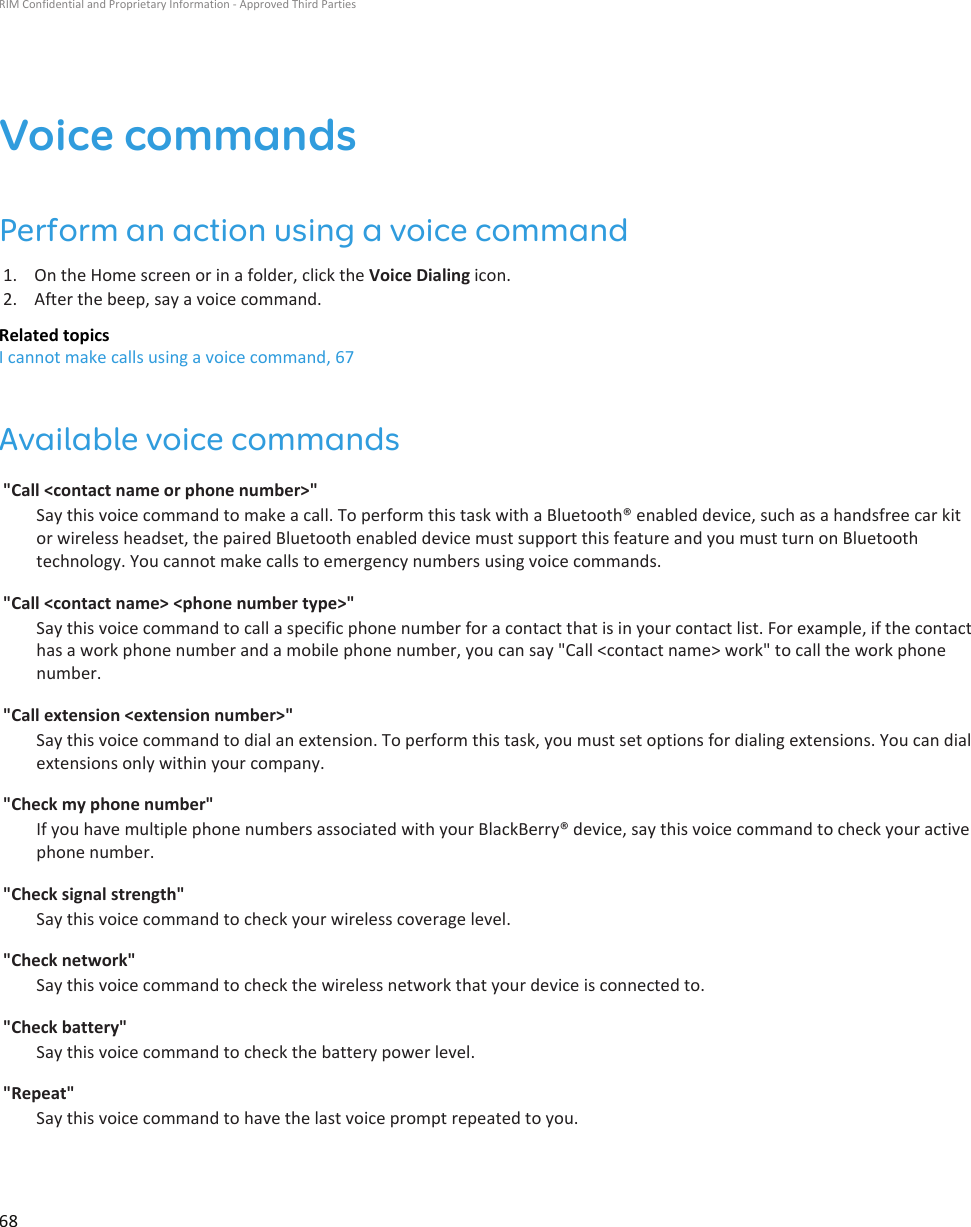 Voice commandsPerform an action using a voice command1. On the Home screen or in a folder, click the Voice Dialing icon.2. After the beep, say a voice command.Related topicsI cannot make calls using a voice command, 67Available voice commands&quot;Call &lt;contact name or phone number&gt;&quot;Say this voice command to make a call. To perform this task with a Bluetooth® enabled device, such as a handsfree car kitor wireless headset, the paired Bluetooth enabled device must support this feature and you must turn on Bluetoothtechnology. You cannot make calls to emergency numbers using voice commands.&quot;Call &lt;contact name&gt; &lt;phone number type&gt;&quot;Say this voice command to call a specific phone number for a contact that is in your contact list. For example, if the contacthas a work phone number and a mobile phone number, you can say &quot;Call &lt;contact name&gt; work&quot; to call the work phonenumber.&quot;Call extension &lt;extension number&gt;&quot;Say this voice command to dial an extension. To perform this task, you must set options for dialing extensions. You can dialextensions only within your company.&quot;Check my phone number&quot;If you have multiple phone numbers associated with your BlackBerry® device, say this voice command to check your activephone number.&quot;Check signal strength&quot;Say this voice command to check your wireless coverage level.&quot;Check network&quot;Say this voice command to check the wireless network that your device is connected to.&quot;Check battery&quot;Say this voice command to check the battery power level.&quot;Repeat&quot;Say this voice command to have the last voice prompt repeated to you.RIM Confidential and Proprietary Information - Approved Third Parties68