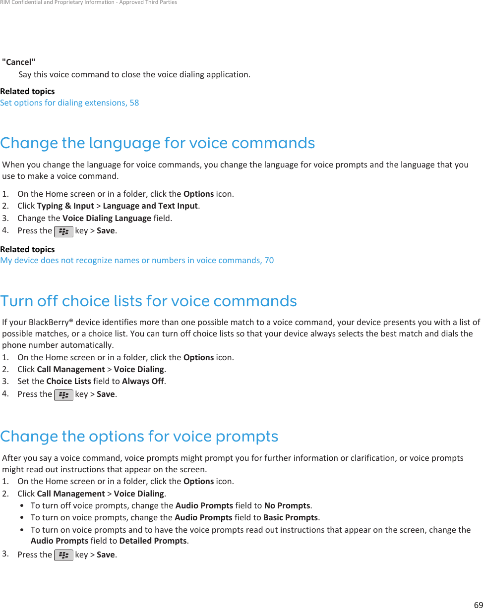 &quot;Cancel&quot;Say this voice command to close the voice dialing application.Related topicsSet options for dialing extensions, 58Change the language for voice commandsWhen you change the language for voice commands, you change the language for voice prompts and the language that youuse to make a voice command.1. On the Home screen or in a folder, click the Options icon.2. Click Typing &amp; Input &gt; Language and Text Input.3. Change the Voice Dialing Language field.4. Press the   key &gt; Save.Related topicsMy device does not recognize names or numbers in voice commands, 70Turn off choice lists for voice commandsIf your BlackBerry® device identifies more than one possible match to a voice command, your device presents you with a list ofpossible matches, or a choice list. You can turn off choice lists so that your device always selects the best match and dials thephone number automatically.1. On the Home screen or in a folder, click the Options icon.2. Click Call Management &gt; Voice Dialing.3. Set the Choice Lists field to Always Off.4. Press the   key &gt; Save.Change the options for voice promptsAfter you say a voice command, voice prompts might prompt you for further information or clarification, or voice promptsmight read out instructions that appear on the screen.1. On the Home screen or in a folder, click the Options icon.2. Click Call Management &gt; Voice Dialing.• To turn off voice prompts, change the Audio Prompts field to No Prompts.• To turn on voice prompts, change the Audio Prompts field to Basic Prompts.• To turn on voice prompts and to have the voice prompts read out instructions that appear on the screen, change theAudio Prompts field to Detailed Prompts.3. Press the   key &gt; Save.RIM Confidential and Proprietary Information - Approved Third Parties69