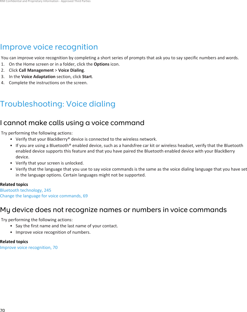 Improve voice recognitionYou can improve voice recognition by completing a short series of prompts that ask you to say specific numbers and words.1. On the Home screen or in a folder, click the Options icon.2. Click Call Management &gt; Voice Dialing.3. In the Voice Adaptation section, click Start.4. Complete the instructions on the screen.Troubleshooting: Voice dialingI cannot make calls using a voice commandTry performing the following actions:• Verify that your BlackBerry® device is connected to the wireless network.• If you are using a Bluetooth® enabled device, such as a handsfree car kit or wireless headset, verify that the Bluetoothenabled device supports this feature and that you have paired the Bluetooth enabled device with your BlackBerrydevice.• Verify that your screen is unlocked.• Verify that the language that you use to say voice commands is the same as the voice dialing language that you have setin the language options. Certain languages might not be supported.Related topicsBluetooth technology, 245Change the language for voice commands, 69My device does not recognize names or numbers in voice commandsTry performing the following actions:• Say the first name and the last name of your contact.• Improve voice recognition of numbers.Related topicsImprove voice recognition, 70RIM Confidential and Proprietary Information - Approved Third Parties70