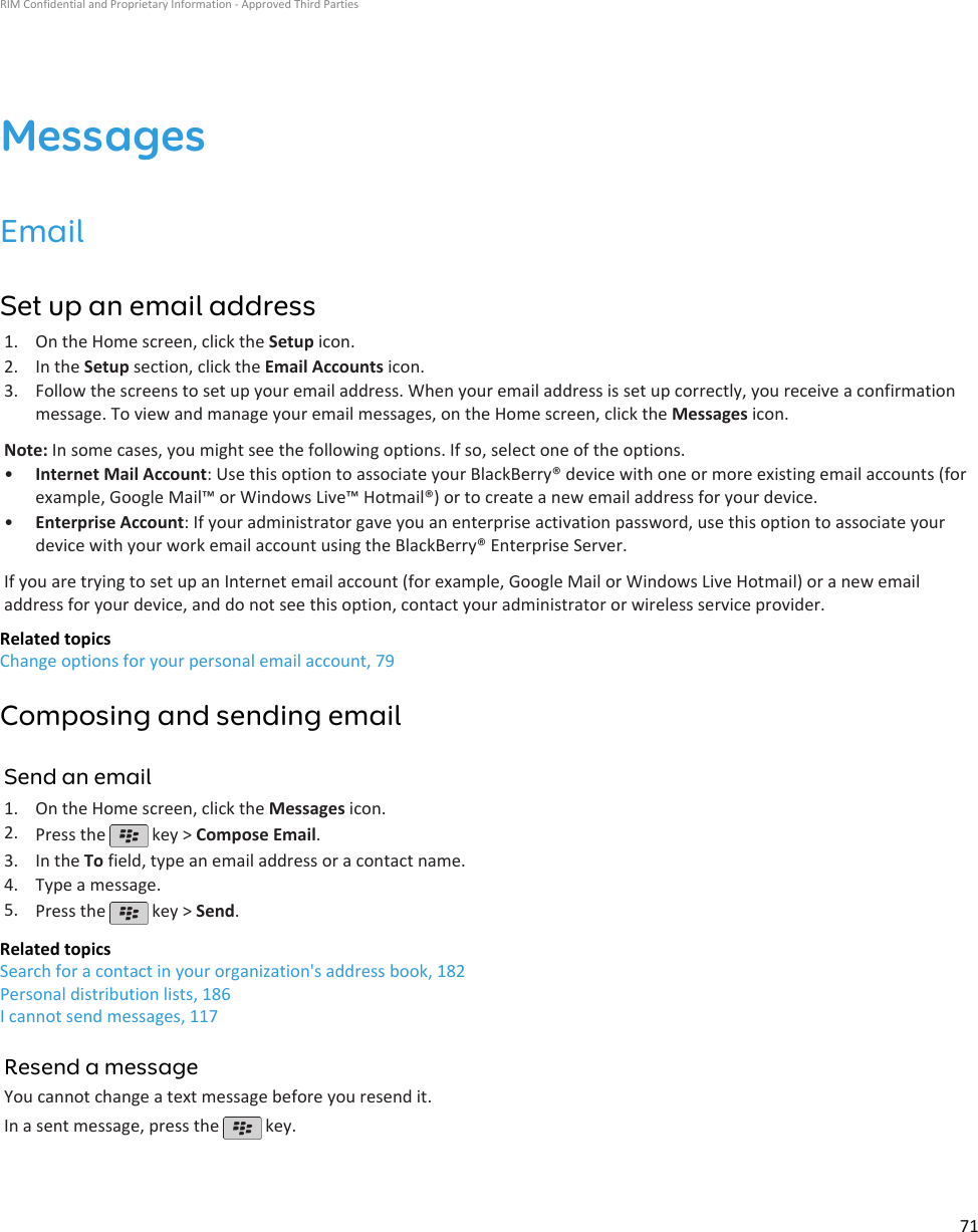 MessagesEmailSet up an email address1. On the Home screen, click the Setup icon.2. In the Setup section, click the Email Accounts icon.3. Follow the screens to set up your email address. When your email address is set up correctly, you receive a confirmationmessage. To view and manage your email messages, on the Home screen, click the Messages icon.Note: In some cases, you might see the following options. If so, select one of the options.•Internet Mail Account: Use this option to associate your BlackBerry® device with one or more existing email accounts (forexample, Google Mail™ or Windows Live™ Hotmail®) or to create a new email address for your device.•Enterprise Account: If your administrator gave you an enterprise activation password, use this option to associate yourdevice with your work email account using the BlackBerry® Enterprise Server.If you are trying to set up an Internet email account (for example, Google Mail or Windows Live Hotmail) or a new emailaddress for your device, and do not see this option, contact your administrator or wireless service provider.Related topicsChange options for your personal email account, 79Composing and sending emailSend an email1. On the Home screen, click the Messages icon.2. Press the   key &gt; Compose Email.3. In the To field, type an email address or a contact name.4. Type a message.5. Press the   key &gt; Send.Related topicsSearch for a contact in your organization&apos;s address book, 182Personal distribution lists, 186I cannot send messages, 117Resend a messageYou cannot change a text message before you resend it.In a sent message, press the   key.RIM Confidential and Proprietary Information - Approved Third Parties71