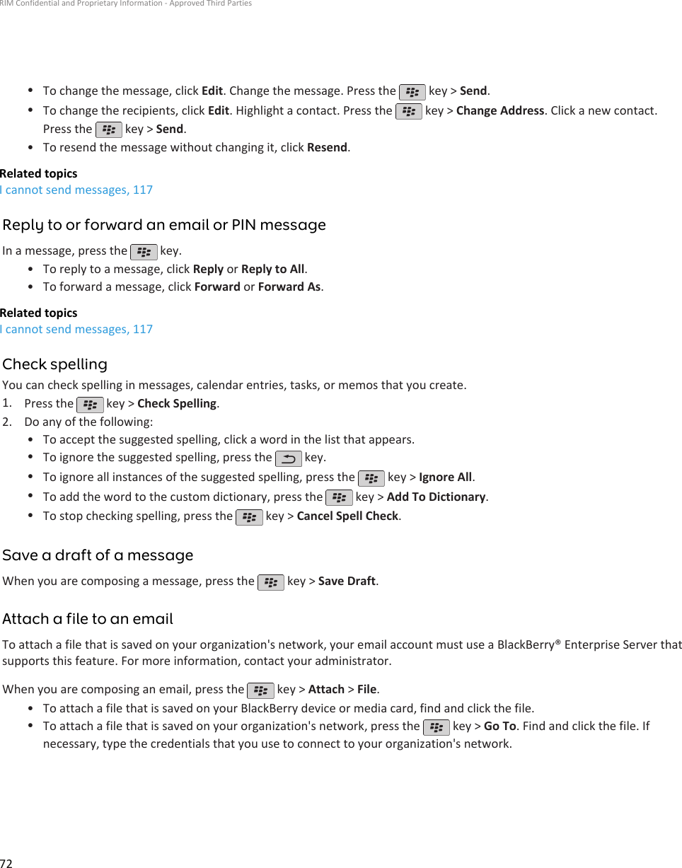 •To change the message, click Edit. Change the message. Press the   key &gt; Send.•To change the recipients, click Edit. Highlight a contact. Press the   key &gt; Change Address. Click a new contact.Press the   key &gt; Send.•To resend the message without changing it, click Resend.Related topicsI cannot send messages, 117Reply to or forward an email or PIN messageIn a message, press the   key.•To reply to a message, click Reply or Reply to All.• To forward a message, click Forward or Forward As.Related topicsI cannot send messages, 117Check spellingYou can check spelling in messages, calendar entries, tasks, or memos that you create.1. Press the   key &gt; Check Spelling.2. Do any of the following:• To accept the suggested spelling, click a word in the list that appears.•To ignore the suggested spelling, press the   key.•To ignore all instances of the suggested spelling, press the   key &gt; Ignore All.•To add the word to the custom dictionary, press the   key &gt; Add To Dictionary.•To stop checking spelling, press the   key &gt; Cancel Spell Check.Save a draft of a messageWhen you are composing a message, press the   key &gt; Save Draft.Attach a file to an emailTo attach a file that is saved on your organization&apos;s network, your email account must use a BlackBerry® Enterprise Server thatsupports this feature. For more information, contact your administrator.When you are composing an email, press the   key &gt; Attach &gt; File.•To attach a file that is saved on your BlackBerry device or media card, find and click the file.•To attach a file that is saved on your organization&apos;s network, press the   key &gt; Go To. Find and click the file. Ifnecessary, type the credentials that you use to connect to your organization&apos;s network.RIM Confidential and Proprietary Information - Approved Third Parties72