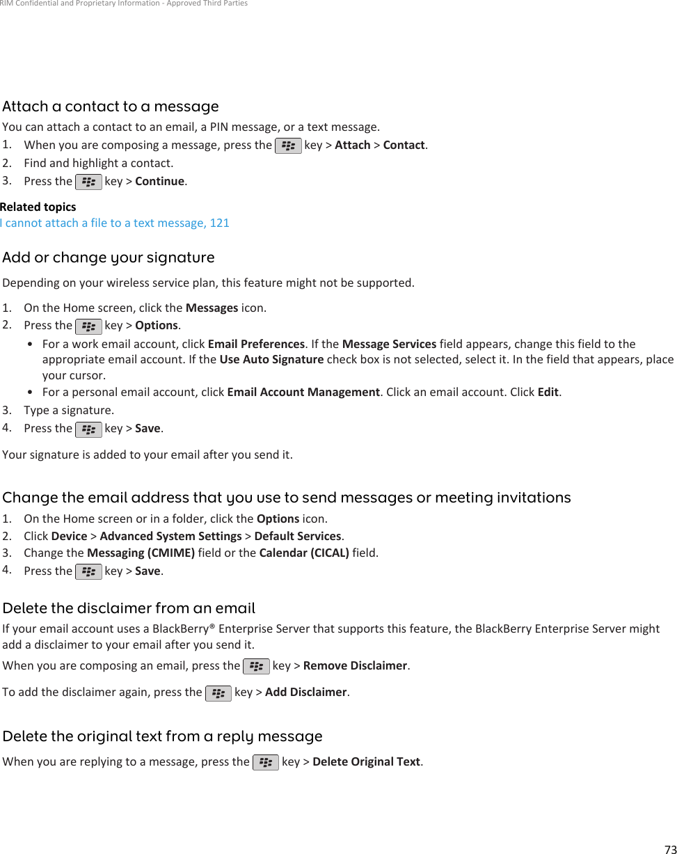 Attach a contact to a messageYou can attach a contact to an email, a PIN message, or a text message.1. When you are composing a message, press the   key &gt; Attach &gt; Contact.2. Find and highlight a contact.3. Press the   key &gt; Continue.Related topicsI cannot attach a file to a text message, 121Add or change your signatureDepending on your wireless service plan, this feature might not be supported.1. On the Home screen, click the Messages icon.2. Press the   key &gt; Options.•For a work email account, click Email Preferences. If the Message Services field appears, change this field to theappropriate email account. If the Use Auto Signature check box is not selected, select it. In the field that appears, placeyour cursor.• For a personal email account, click Email Account Management. Click an email account. Click Edit.3. Type a signature.4. Press the   key &gt; Save.Your signature is added to your email after you send it.Change the email address that you use to send messages or meeting invitations1. On the Home screen or in a folder, click the Options icon.2. Click Device &gt; Advanced System Settings &gt; Default Services.3. Change the Messaging (CMIME) field or the Calendar (CICAL) field.4. Press the   key &gt; Save.Delete the disclaimer from an emailIf your email account uses a BlackBerry® Enterprise Server that supports this feature, the BlackBerry Enterprise Server mightadd a disclaimer to your email after you send it.When you are composing an email, press the   key &gt; Remove Disclaimer.To add the disclaimer again, press the   key &gt; Add Disclaimer.Delete the original text from a reply messageWhen you are replying to a message, press the   key &gt; Delete Original Text.RIM Confidential and Proprietary Information - Approved Third Parties73