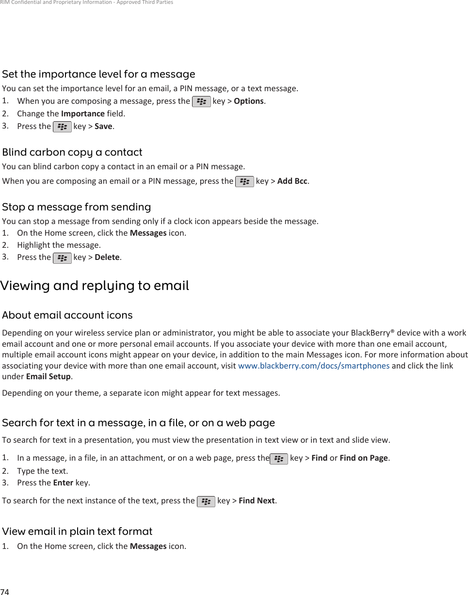 Set the importance level for a messageYou can set the importance level for an email, a PIN message, or a text message.1. When you are composing a message, press the   key &gt; Options.2. Change the Importance field.3. Press the   key &gt; Save.Blind carbon copy a contactYou can blind carbon copy a contact in an email or a PIN message.When you are composing an email or a PIN message, press the   key &gt; Add Bcc.Stop a message from sendingYou can stop a message from sending only if a clock icon appears beside the message.1. On the Home screen, click the Messages icon.2. Highlight the message.3. Press the   key &gt; Delete.Viewing and replying to emailAbout email account iconsDepending on your wireless service plan or administrator, you might be able to associate your BlackBerry® device with a workemail account and one or more personal email accounts. If you associate your device with more than one email account,multiple email account icons might appear on your device, in addition to the main Messages icon. For more information aboutassociating your device with more than one email account, visit www.blackberry.com/docs/smartphones and click the linkunder Email Setup.Depending on your theme, a separate icon might appear for text messages.Search for text in a message, in a file, or on a web pageTo search for text in a presentation, you must view the presentation in text view or in text and slide view.1. In a message, in a file, in an attachment, or on a web page, press the  key &gt; Find or Find on Page.2. Type the text.3. Press the Enter key.To search for the next instance of the text, press the   key &gt; Find Next.View email in plain text format1. On the Home screen, click the Messages icon.RIM Confidential and Proprietary Information - Approved Third Parties74