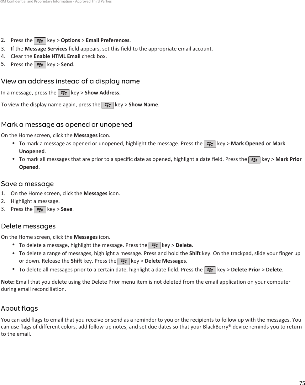 2. Press the   key &gt; Options &gt; Email Preferences.3. If the Message Services field appears, set this field to the appropriate email account.4. Clear the Enable HTML Email check box.5. Press the   key &gt; Send.View an address instead of a display nameIn a message, press the   key &gt; Show Address.To view the display name again, press the   key &gt; Show Name.Mark a message as opened or unopenedOn the Home screen, click the Messages icon.•To mark a message as opened or unopened, highlight the message. Press the   key &gt; Mark Opened or MarkUnopened.•To mark all messages that are prior to a specific date as opened, highlight a date field. Press the   key &gt; Mark PriorOpened.Save a message1. On the Home screen, click the Messages icon.2. Highlight a message.3. Press the   key &gt; Save.Delete messagesOn the Home screen, click the Messages icon.•To delete a message, highlight the message. Press the   key &gt; Delete.•To delete a range of messages, highlight a message. Press and hold the Shift key. On the trackpad, slide your finger upor down. Release the Shift key. Press the   key &gt; Delete Messages.•To delete all messages prior to a certain date, highlight a date field. Press the   key &gt; Delete Prior &gt; Delete.Note: Email that you delete using the Delete Prior menu item is not deleted from the email application on your computerduring email reconciliation.About flagsYou can add flags to email that you receive or send as a reminder to you or the recipients to follow up with the messages. Youcan use flags of different colors, add follow-up notes, and set due dates so that your BlackBerry® device reminds you to returnto the email.RIM Confidential and Proprietary Information - Approved Third Parties75