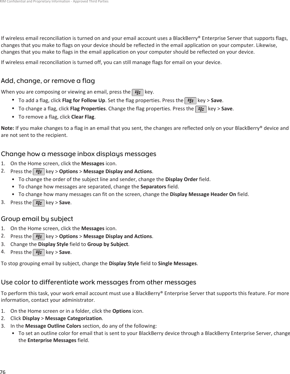 If wireless email reconciliation is turned on and your email account uses a BlackBerry® Enterprise Server that supports flags,changes that you make to flags on your device should be reflected in the email application on your computer. Likewise,changes that you make to flags in the email application on your computer should be reflected on your device.If wireless email reconciliation is turned off, you can still manage flags for email on your device.Add, change, or remove a flagWhen you are composing or viewing an email, press the   key.•To add a flag, click Flag for Follow Up. Set the flag properties. Press the   key &gt; Save.•To change a flag, click Flag Properties. Change the flag properties. Press the   key &gt; Save.•To remove a flag, click Clear Flag.Note: If you make changes to a flag in an email that you sent, the changes are reflected only on your BlackBerry® device andare not sent to the recipient.Change how a message inbox displays messages1. On the Home screen, click the Messages icon.2. Press the   key &gt; Options &gt; Message Display and Actions.•To change the order of the subject line and sender, change the Display Order field.• To change how messages are separated, change the Separators field.• To change how many messages can fit on the screen, change the Display Message Header On field.3. Press the   key &gt; Save.Group email by subject1. On the Home screen, click the Messages icon.2. Press the   key &gt; Options &gt; Message Display and Actions.3. Change the Display Style field to Group by Subject.4. Press the   key &gt; Save.To stop grouping email by subject, change the Display Style field to Single Messages.Use color to differentiate work messages from other messagesTo perform this task, your work email account must use a BlackBerry® Enterprise Server that supports this feature. For moreinformation, contact your administrator.1. On the Home screen or in a folder, click the Options icon.2. Click Display &gt; Message Categorization.3. In the Message Outline Colors section, do any of the following:• To set an outline color for email that is sent to your BlackBerry device through a BlackBerry Enterprise Server, changethe Enterprise Messages field.RIM Confidential and Proprietary Information - Approved Third Parties76