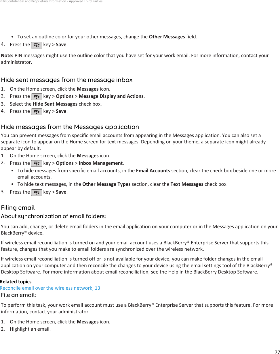 • To set an outline color for your other messages, change the Other Messages field.4. Press the   key &gt; Save.Note: PIN messages might use the outline color that you have set for your work email. For more information, contact youradministrator.Hide sent messages from the message inbox1. On the Home screen, click the Messages icon.2. Press the   key &gt; Options &gt; Message Display and Actions.3. Select the Hide Sent Messages check box.4. Press the   key &gt; Save.Hide messages from the Messages applicationYou can prevent messages from specific email accounts from appearing in the Messages application. You can also set aseparate icon to appear on the Home screen for text messages. Depending on your theme, a separate icon might alreadyappear by default.1. On the Home screen, click the Messages icon.2. Press the   key &gt; Options &gt; Inbox Management.•To hide messages from specific email accounts, in the Email Accounts section, clear the check box beside one or moreemail accounts.• To hide text messages, in the Other Message Types section, clear the Text Messages check box.3. Press the   key &gt; Save.Filing emailAbout synchronization of email folders:You can add, change, or delete email folders in the email application on your computer or in the Messages application on yourBlackBerry® device.If wireless email reconciliation is turned on and your email account uses a BlackBerry® Enterprise Server that supports thisfeature, changes that you make to email folders are synchronized over the wireless network.If wireless email reconciliation is turned off or is not available for your device, you can make folder changes in the emailapplication on your computer and then reconcile the changes to your device using the email settings tool of the BlackBerry®Desktop Software. For more information about email reconciliation, see the Help in the BlackBerry Desktop Software.Related topicsReconcile email over the wireless network, 13File an email:To perform this task, your work email account must use a BlackBerry® Enterprise Server that supports this feature. For moreinformation, contact your administrator.1. On the Home screen, click the Messages icon.2. Highlight an email.RIM Confidential and Proprietary Information - Approved Third Parties77