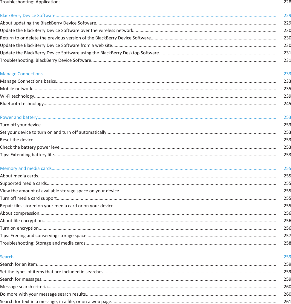 Troubleshooting: Applications........................................................................................................................................................................... 228BlackBerry Device Software............................................................................................................................................................................... 229About updating the BlackBerry Device Software............................................................................................................................................... 229Update the BlackBerry Device Software over the wireless network.................................................................................................................. 230Return to or delete the previous version of the BlackBerry Device Software.................................................................................................... 230Update the BlackBerry Device Software from a web site.................................................................................................................................. 230Update the BlackBerry Device Software using the BlackBerry Desktop Software............................................................................................. 231Troubleshooting: BlackBerry Device Software................................................................................................................................................... 231Manage Connections.......................................................................................................................................................................................... 233Manage Connections basics............................................................................................................................................................................... 233Mobile network.................................................................................................................................................................................................. 235Wi-Fi technology................................................................................................................................................................................................ 239Bluetooth technology......................................................................................................................................................................................... 245Power and battery.............................................................................................................................................................................................. 253Turn off your device........................................................................................................................................................................................... 253Set your device to turn on and turn off automatically....................................................................................................................................... 253Reset the device................................................................................................................................................................................................. 253Check the battery power level........................................................................................................................................................................... 253Tips: Extending battery life................................................................................................................................................................................. 253Memory and media cards................................................................................................................................................................................... 255About media cards............................................................................................................................................................................................. 255Supported media cards...................................................................................................................................................................................... 255View the amount of available storage space on your device............................................................................................................................. 255Turn off media card support.............................................................................................................................................................................. 255Repair files stored on your media card or on your device................................................................................................................................. 255About compression............................................................................................................................................................................................ 256About file encryption.......................................................................................................................................................................................... 256Turn on encryption............................................................................................................................................................................................. 256Tips: Freeing and conserving storage space....................................................................................................................................................... 257Troubleshooting: Storage and media cards........................................................................................................................................................ 258Search................................................................................................................................................................................................................. 259Search for an item.............................................................................................................................................................................................. 259Set the types of items that are included in searches......................................................................................................................................... 259Search for messages........................................................................................................................................................................................... 259Message search criteria...................................................................................................................................................................................... 260Do more with your message search results....................................................................................................................................................... 260Search for text in a message, in a file, or on a web page................................................................................................................................... 261