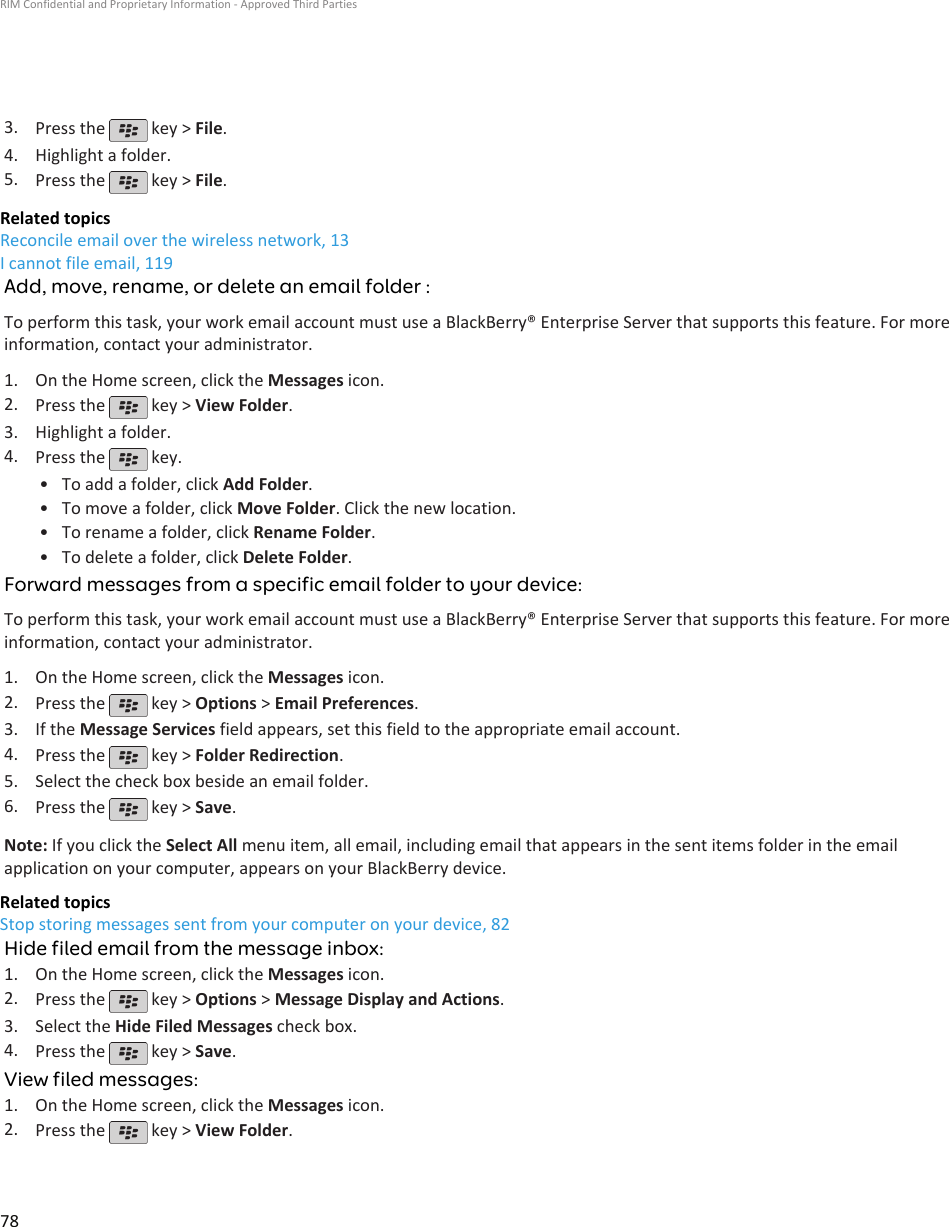 3. Press the   key &gt; File.4. Highlight a folder.5. Press the   key &gt; File.Related topicsReconcile email over the wireless network, 13I cannot file email, 119Add, move, rename, or delete an email folder :To perform this task, your work email account must use a BlackBerry® Enterprise Server that supports this feature. For moreinformation, contact your administrator.1. On the Home screen, click the Messages icon.2. Press the   key &gt; View Folder.3. Highlight a folder.4. Press the   key.•To add a folder, click Add Folder.• To move a folder, click Move Folder. Click the new location.• To rename a folder, click Rename Folder.• To delete a folder, click Delete Folder.Forward messages from a specific email folder to your device:To perform this task, your work email account must use a BlackBerry® Enterprise Server that supports this feature. For moreinformation, contact your administrator.1. On the Home screen, click the Messages icon.2. Press the   key &gt; Options &gt; Email Preferences.3. If the Message Services field appears, set this field to the appropriate email account.4. Press the   key &gt; Folder Redirection.5. Select the check box beside an email folder.6. Press the   key &gt; Save.Note: If you click the Select All menu item, all email, including email that appears in the sent items folder in the emailapplication on your computer, appears on your BlackBerry device.Related topicsStop storing messages sent from your computer on your device, 82Hide filed email from the message inbox:1. On the Home screen, click the Messages icon.2. Press the   key &gt; Options &gt; Message Display and Actions.3. Select the Hide Filed Messages check box.4. Press the   key &gt; Save.View filed messages:1. On the Home screen, click the Messages icon.2. Press the   key &gt; View Folder.RIM Confidential and Proprietary Information - Approved Third Parties78