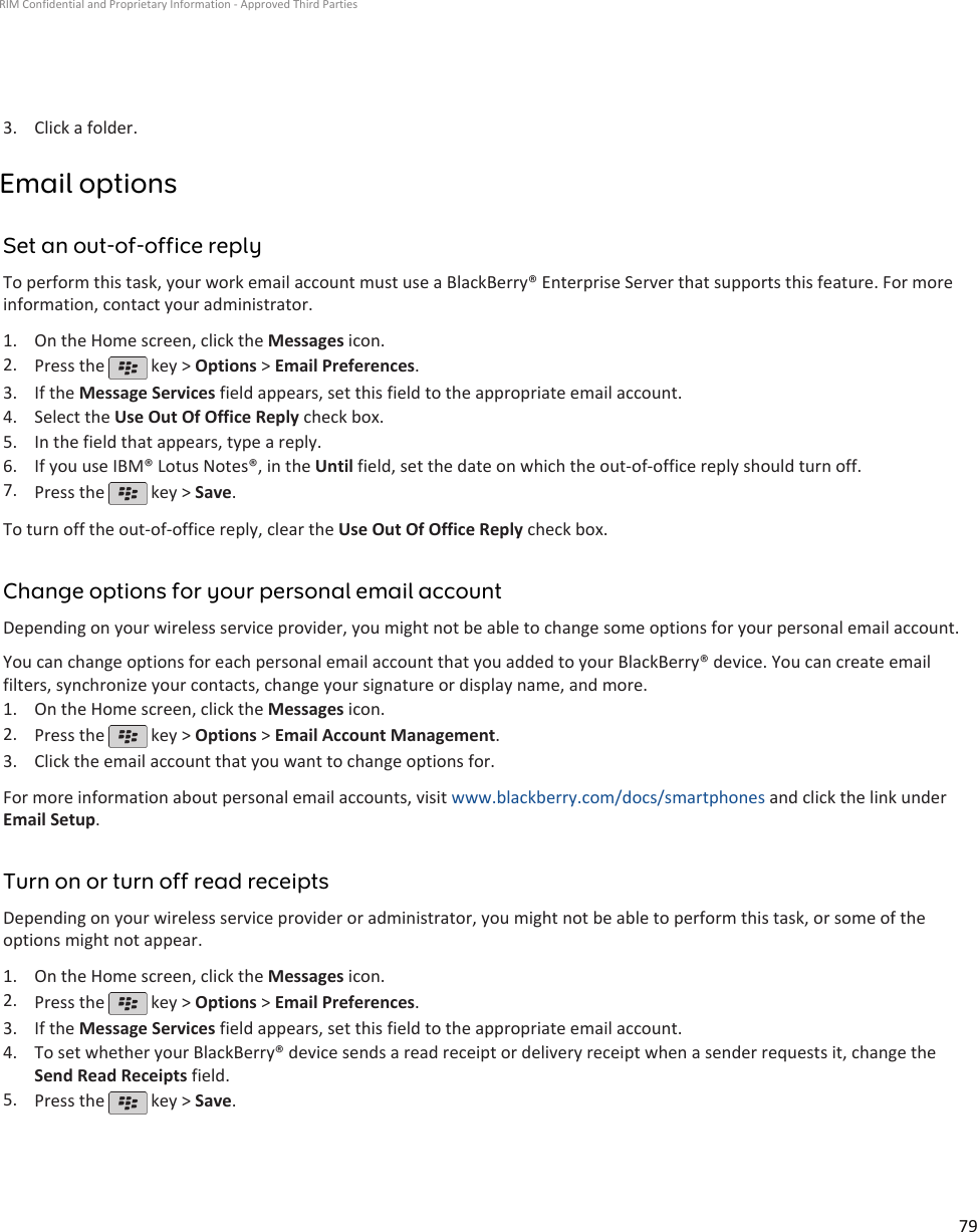 3. Click a folder.Email optionsSet an out-of-office replyTo perform this task, your work email account must use a BlackBerry® Enterprise Server that supports this feature. For moreinformation, contact your administrator.1. On the Home screen, click the Messages icon.2. Press the   key &gt; Options &gt; Email Preferences.3. If the Message Services field appears, set this field to the appropriate email account.4. Select the Use Out Of Office Reply check box.5. In the field that appears, type a reply.6. If you use IBM® Lotus Notes®, in the Until field, set the date on which the out-of-office reply should turn off.7. Press the   key &gt; Save.To turn off the out-of-office reply, clear the Use Out Of Office Reply check box.Change options for your personal email accountDepending on your wireless service provider, you might not be able to change some options for your personal email account.You can change options for each personal email account that you added to your BlackBerry® device. You can create emailfilters, synchronize your contacts, change your signature or display name, and more.1. On the Home screen, click the Messages icon.2. Press the   key &gt; Options &gt; Email Account Management.3. Click the email account that you want to change options for.For more information about personal email accounts, visit www.blackberry.com/docs/smartphones and click the link underEmail Setup.Turn on or turn off read receiptsDepending on your wireless service provider or administrator, you might not be able to perform this task, or some of theoptions might not appear.1. On the Home screen, click the Messages icon.2. Press the   key &gt; Options &gt; Email Preferences.3. If the Message Services field appears, set this field to the appropriate email account.4. To set whether your BlackBerry® device sends a read receipt or delivery receipt when a sender requests it, change theSend Read Receipts field.5. Press the   key &gt; Save.RIM Confidential and Proprietary Information - Approved Third Parties79