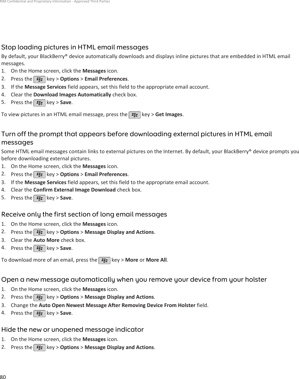 Stop loading pictures in HTML email messagesBy default, your BlackBerry® device automatically downloads and displays inline pictures that are embedded in HTML emailmessages.1. On the Home screen, click the Messages icon.2. Press the   key &gt; Options &gt; Email Preferences.3. If the Message Services field appears, set this field to the appropriate email account.4. Clear the Download Images Automatically check box.5. Press the   key &gt; Save.To view pictures in an HTML email message, press the   key &gt; Get Images.Turn off the prompt that appears before downloading external pictures in HTML emailmessagesSome HTML email messages contain links to external pictures on the Internet. By default, your BlackBerry® device prompts youbefore downloading external pictures.1. On the Home screen, click the Messages icon.2. Press the   key &gt; Options &gt; Email Preferences.3. If the Message Services field appears, set this field to the appropriate email account.4. Clear the Confirm External Image Download check box.5. Press the   key &gt; Save.Receive only the first section of long email messages1. On the Home screen, click the Messages icon.2. Press the   key &gt; Options &gt; Message Display and Actions.3. Clear the Auto More check box.4. Press the   key &gt; Save.To download more of an email, press the   key &gt; More or More All.Open a new message automatically when you remove your device from your holster1. On the Home screen, click the Messages icon.2. Press the   key &gt; Options &gt; Message Display and Actions.3. Change the Auto Open Newest Message After Removing Device From Holster field.4. Press the   key &gt; Save.Hide the new or unopened message indicator1. On the Home screen, click the Messages icon.2. Press the   key &gt; Options &gt; Message Display and Actions.RIM Confidential and Proprietary Information - Approved Third Parties80
