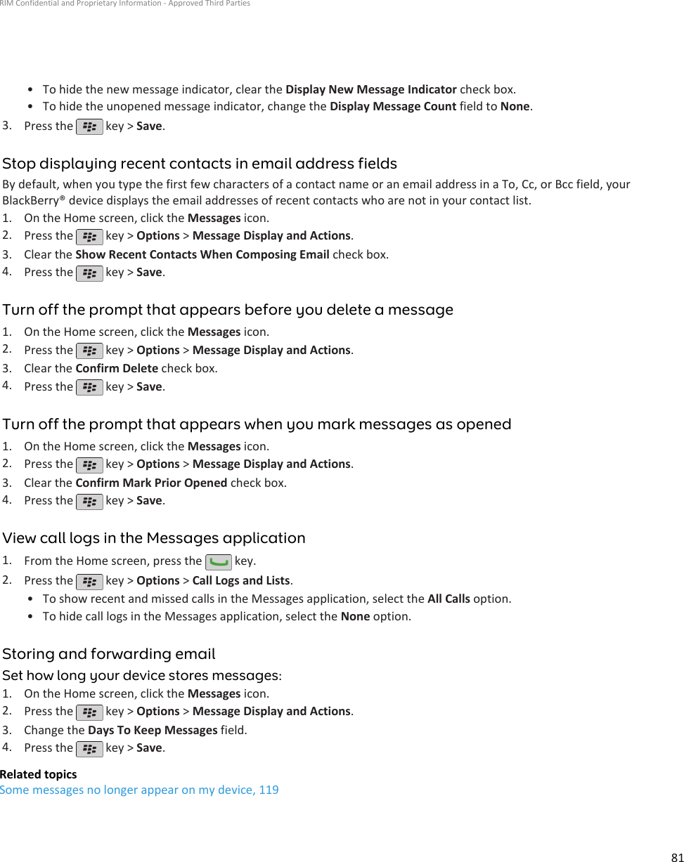 • To hide the new message indicator, clear the Display New Message Indicator check box.•To hide the unopened message indicator, change the Display Message Count field to None.3. Press the   key &gt; Save.Stop displaying recent contacts in email address fieldsBy default, when you type the first few characters of a contact name or an email address in a To, Cc, or Bcc field, yourBlackBerry® device displays the email addresses of recent contacts who are not in your contact list.1. On the Home screen, click the Messages icon.2. Press the   key &gt; Options &gt; Message Display and Actions.3. Clear the Show Recent Contacts When Composing Email check box.4. Press the   key &gt; Save.Turn off the prompt that appears before you delete a message1. On the Home screen, click the Messages icon.2. Press the   key &gt; Options &gt; Message Display and Actions.3. Clear the Confirm Delete check box.4. Press the   key &gt; Save.Turn off the prompt that appears when you mark messages as opened1. On the Home screen, click the Messages icon.2. Press the   key &gt; Options &gt; Message Display and Actions.3. Clear the Confirm Mark Prior Opened check box.4. Press the   key &gt; Save.View call logs in the Messages application1. From the Home screen, press the   key.2. Press the   key &gt; Options &gt; Call Logs and Lists.•To show recent and missed calls in the Messages application, select the All Calls option.• To hide call logs in the Messages application, select the None option.Storing and forwarding emailSet how long your device stores messages:1. On the Home screen, click the Messages icon.2. Press the   key &gt; Options &gt; Message Display and Actions.3. Change the Days To Keep Messages field.4. Press the   key &gt; Save.Related topicsSome messages no longer appear on my device, 119RIM Confidential and Proprietary Information - Approved Third Parties81