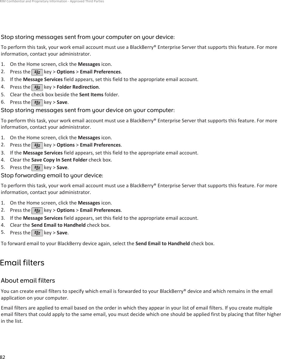 Stop storing messages sent from your computer on your device:To perform this task, your work email account must use a BlackBerry® Enterprise Server that supports this feature. For moreinformation, contact your administrator.1. On the Home screen, click the Messages icon.2. Press the   key &gt; Options &gt; Email Preferences.3. If the Message Services field appears, set this field to the appropriate email account.4. Press the   key &gt; Folder Redirection.5. Clear the check box beside the Sent Items folder.6. Press the   key &gt; Save.Stop storing messages sent from your device on your computer:To perform this task, your work email account must use a BlackBerry® Enterprise Server that supports this feature. For moreinformation, contact your administrator.1. On the Home screen, click the Messages icon.2. Press the   key &gt; Options &gt; Email Preferences.3. If the Message Services field appears, set this field to the appropriate email account.4. Clear the Save Copy In Sent Folder check box.5. Press the   key &gt; Save.Stop forwarding email to your device:To perform this task, your work email account must use a BlackBerry® Enterprise Server that supports this feature. For moreinformation, contact your administrator.1. On the Home screen, click the Messages icon.2. Press the   key &gt; Options &gt; Email Preferences.3. If the Message Services field appears, set this field to the appropriate email account.4. Clear the Send Email to Handheld check box.5. Press the   key &gt; Save.To forward email to your BlackBerry device again, select the Send Email to Handheld check box.Email filtersAbout email filtersYou can create email filters to specify which email is forwarded to your BlackBerry® device and which remains in the emailapplication on your computer.Email filters are applied to email based on the order in which they appear in your list of email filters. If you create multipleemail filters that could apply to the same email, you must decide which one should be applied first by placing that filter higherin the list.RIM Confidential and Proprietary Information - Approved Third Parties82
