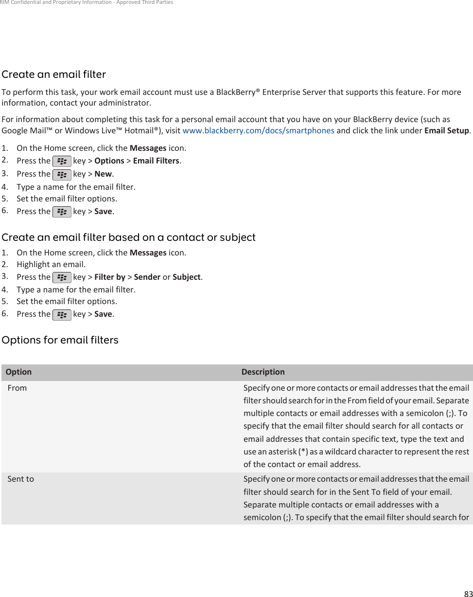 Create an email filterTo perform this task, your work email account must use a BlackBerry® Enterprise Server that supports this feature. For moreinformation, contact your administrator.For information about completing this task for a personal email account that you have on your BlackBerry device (such asGoogle Mail™ or Windows Live™ Hotmail®), visit www.blackberry.com/docs/smartphones and click the link under Email Setup.1. On the Home screen, click the Messages icon.2. Press the   key &gt; Options &gt; Email Filters.3. Press the   key &gt; New.4. Type a name for the email filter.5. Set the email filter options.6. Press the   key &gt; Save.Create an email filter based on a contact or subject1. On the Home screen, click the Messages icon.2. Highlight an email.3. Press the   key &gt; Filter by &gt; Sender or Subject.4. Type a name for the email filter.5. Set the email filter options.6. Press the   key &gt; Save.Options for email filtersOption DescriptionFrom Specify one or more contacts or email addresses that the emailfilter should search for in the From field of your email. Separatemultiple contacts or email addresses with a semicolon (;). Tospecify that the email filter should search for all contacts oremail addresses that contain specific text, type the text anduse an asterisk (*) as a wildcard character to represent the restof the contact or email address.Sent to Specify one or more contacts or email addresses that the emailfilter should search for in the Sent To field of your email.Separate multiple contacts or email addresses with asemicolon (;). To specify that the email filter should search forRIM Confidential and Proprietary Information - Approved Third Parties83