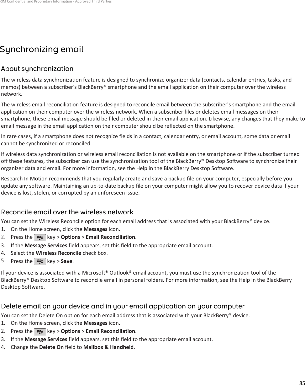 Synchronizing emailAbout synchronizationThe wireless data synchronization feature is designed to synchronize organizer data (contacts, calendar entries, tasks, andmemos) between a subscriber&apos;s BlackBerry® smartphone and the email application on their computer over the wirelessnetwork.The wireless email reconciliation feature is designed to reconcile email between the subscriber&apos;s smartphone and the emailapplication on their computer over the wireless network. When a subscriber files or deletes email messages on theirsmartphone, these email message should be filed or deleted in their email application. Likewise, any changes that they make toemail message in the email application on their computer should be reflected on the smartphone.In rare cases, if a smartphone does not recognize fields in a contact, calendar entry, or email account, some data or emailcannot be synchronized or reconciled.If wireless data synchronization or wireless email reconciliation is not available on the smartphone or if the subscriber turnedoff these features, the subscriber can use the synchronization tool of the BlackBerry® Desktop Software to synchronize theirorganizer data and email. For more information, see the Help in the BlackBerry Desktop Software.Research In Motion recommends that you regularly create and save a backup file on your computer, especially before youupdate any software. Maintaining an up-to-date backup file on your computer might allow you to recover device data if yourdevice is lost, stolen, or corrupted by an unforeseen issue.Reconcile email over the wireless networkYou can set the Wireless Reconcile option for each email address that is associated with your BlackBerry® device.1. On the Home screen, click the Messages icon.2. Press the   key &gt; Options &gt; Email Reconciliation.3. If the Message Services field appears, set this field to the appropriate email account.4. Select the Wireless Reconcile check box.5. Press the   key &gt; Save.If your device is associated with a Microsoft® Outlook® email account, you must use the synchronization tool of theBlackBerry® Desktop Software to reconcile email in personal folders. For more information, see the Help in the BlackBerryDesktop Software.Delete email on your device and in your email application on your computerYou can set the Delete On option for each email address that is associated with your BlackBerry® device.1. On the Home screen, click the Messages icon.2. Press the   key &gt; Options &gt; Email Reconciliation.3. If the Message Services field appears, set this field to the appropriate email account.4. Change the Delete On field to Mailbox &amp; Handheld.RIM Confidential and Proprietary Information - Approved Third Parties85