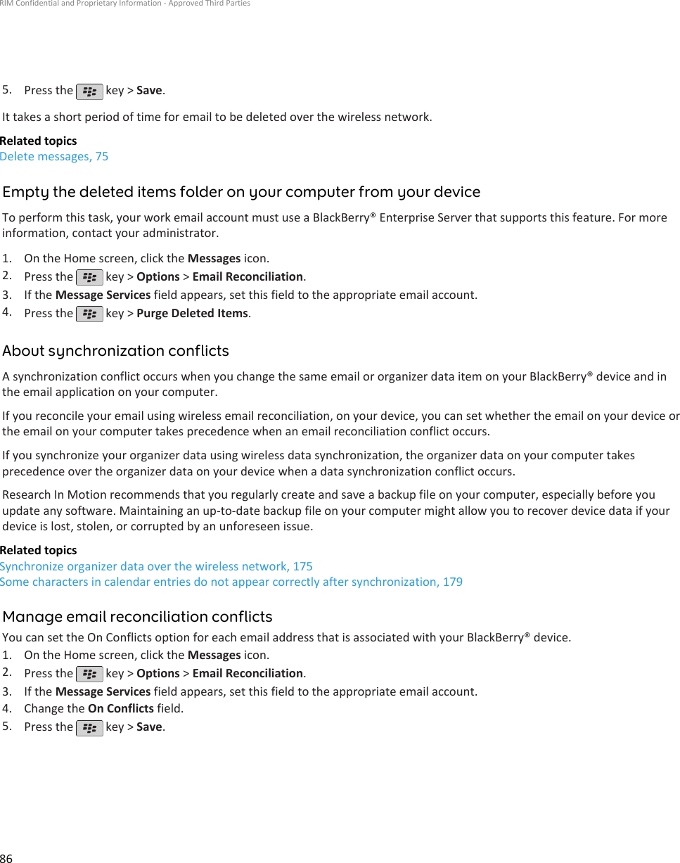 5. Press the   key &gt; Save.It takes a short period of time for email to be deleted over the wireless network.Related topicsDelete messages, 75Empty the deleted items folder on your computer from your deviceTo perform this task, your work email account must use a BlackBerry® Enterprise Server that supports this feature. For moreinformation, contact your administrator.1. On the Home screen, click the Messages icon.2. Press the   key &gt; Options &gt; Email Reconciliation.3. If the Message Services field appears, set this field to the appropriate email account.4. Press the   key &gt; Purge Deleted Items.About synchronization conflictsA synchronization conflict occurs when you change the same email or organizer data item on your BlackBerry® device and inthe email application on your computer.If you reconcile your email using wireless email reconciliation, on your device, you can set whether the email on your device orthe email on your computer takes precedence when an email reconciliation conflict occurs.If you synchronize your organizer data using wireless data synchronization, the organizer data on your computer takesprecedence over the organizer data on your device when a data synchronization conflict occurs.Research In Motion recommends that you regularly create and save a backup file on your computer, especially before youupdate any software. Maintaining an up-to-date backup file on your computer might allow you to recover device data if yourdevice is lost, stolen, or corrupted by an unforeseen issue.Related topicsSynchronize organizer data over the wireless network, 175Some characters in calendar entries do not appear correctly after synchronization, 179Manage email reconciliation conflictsYou can set the On Conflicts option for each email address that is associated with your BlackBerry® device.1. On the Home screen, click the Messages icon.2. Press the   key &gt; Options &gt; Email Reconciliation.3. If the Message Services field appears, set this field to the appropriate email account.4. Change the On Conflicts field.5. Press the   key &gt; Save.RIM Confidential and Proprietary Information - Approved Third Parties86