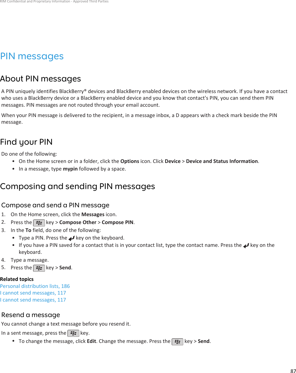 PIN messagesAbout PIN messagesA PIN uniquely identifies BlackBerry® devices and BlackBerry enabled devices on the wireless network. If you have a contactwho uses a BlackBerry device or a BlackBerry enabled device and you know that contact&apos;s PIN, you can send them PINmessages. PIN messages are not routed through your email account.When your PIN message is delivered to the recipient, in a message inbox, a D appears with a check mark beside the PINmessage.Find your PINDo one of the following:• On the Home screen or in a folder, click the Options icon. Click Device &gt; Device and Status Information.• In a message, type mypin followed by a space.Composing and sending PIN messagesCompose and send a PIN message1. On the Home screen, click the Messages icon.2. Press the   key &gt; Compose Other &gt; Compose PIN.3. In the To field, do one of the following:• Type a PIN. Press the   key on the keyboard.•If you have a PIN saved for a contact that is in your contact list, type the contact name. Press the   key on thekeyboard.4. Type a message.5. Press the   key &gt; Send.Related topicsPersonal distribution lists, 186I cannot send messages, 117I cannot send messages, 117Resend a messageYou cannot change a text message before you resend it.In a sent message, press the   key.•To change the message, click Edit. Change the message. Press the   key &gt; Send.RIM Confidential and Proprietary Information - Approved Third Parties87