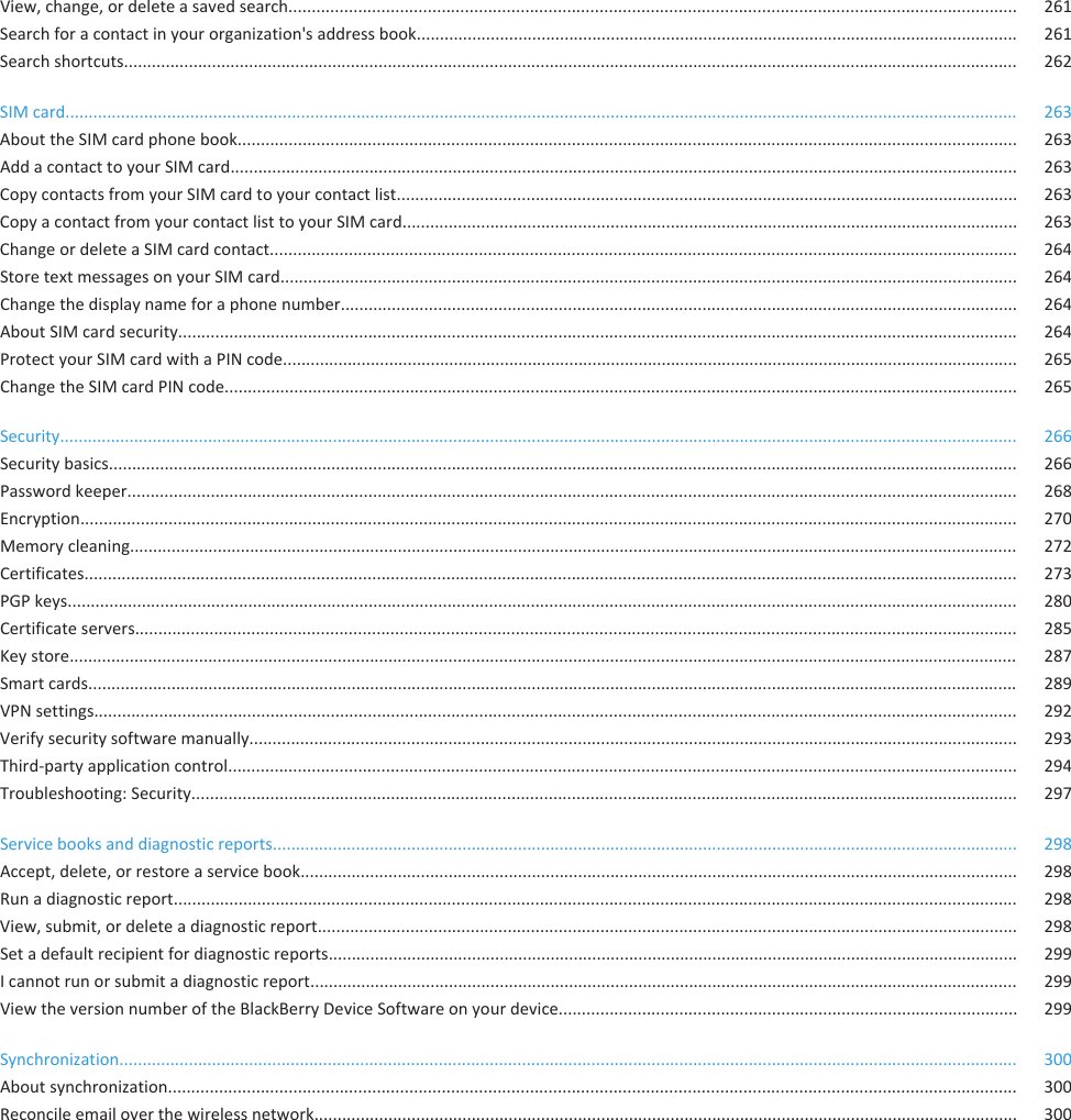 View, change, or delete a saved search............................................................................................................................................................. 261Search for a contact in your organization&apos;s address book.................................................................................................................................. 261Search shortcuts................................................................................................................................................................................................. 262SIM card.............................................................................................................................................................................................................. 263About the SIM card phone book........................................................................................................................................................................ 263Add a contact to your SIM card.......................................................................................................................................................................... 263Copy contacts from your SIM card to your contact list...................................................................................................................................... 263Copy a contact from your contact list to your SIM card..................................................................................................................................... 263Change or delete a SIM card contact................................................................................................................................................................. 264Store text messages on your SIM card............................................................................................................................................................... 264Change the display name for a phone number.................................................................................................................................................. 264About SIM card security..................................................................................................................................................................................... 264Protect your SIM card with a PIN code............................................................................................................................................................... 265Change the SIM card PIN code........................................................................................................................................................................... 265Security............................................................................................................................................................................................................... 266Security basics.................................................................................................................................................................................................... 266Password keeper................................................................................................................................................................................................ 268Encryption.......................................................................................................................................................................................................... 270Memory cleaning................................................................................................................................................................................................ 272Certificates......................................................................................................................................................................................................... 273PGP keys............................................................................................................................................................................................................. 280Certificate servers.............................................................................................................................................................................................. 285Key store............................................................................................................................................................................................................. 287Smart cards......................................................................................................................................................................................................... 289VPN settings....................................................................................................................................................................................................... 292Verify security software manually...................................................................................................................................................................... 293Third-party application control.......................................................................................................................................................................... 294Troubleshooting: Security.................................................................................................................................................................................. 297Service books and diagnostic reports................................................................................................................................................................. 298Accept, delete, or restore a service book........................................................................................................................................................... 298Run a diagnostic report...................................................................................................................................................................................... 298View, submit, or delete a diagnostic report....................................................................................................................................................... 298Set a default recipient for diagnostic reports..................................................................................................................................................... 299I cannot run or submit a diagnostic report......................................................................................................................................................... 299View the version number of the BlackBerry Device Software on your device................................................................................................... 299Synchronization.................................................................................................................................................................................................. 300About synchronization....................................................................................................................................................................................... 300Reconcile email over the wireless network........................................................................................................................................................ 300
