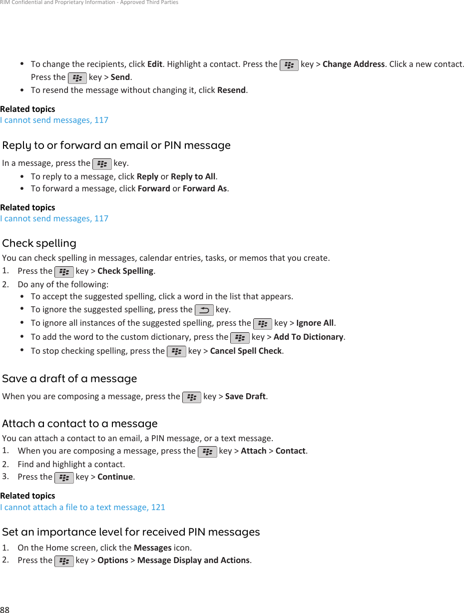 •To change the recipients, click Edit. Highlight a contact. Press the   key &gt; Change Address. Click a new contact.Press the   key &gt; Send.•To resend the message without changing it, click Resend.Related topicsI cannot send messages, 117Reply to or forward an email or PIN messageIn a message, press the   key.•To reply to a message, click Reply or Reply to All.• To forward a message, click Forward or Forward As.Related topicsI cannot send messages, 117Check spellingYou can check spelling in messages, calendar entries, tasks, or memos that you create.1. Press the   key &gt; Check Spelling.2. Do any of the following:• To accept the suggested spelling, click a word in the list that appears.•To ignore the suggested spelling, press the   key.•To ignore all instances of the suggested spelling, press the   key &gt; Ignore All.•To add the word to the custom dictionary, press the   key &gt; Add To Dictionary.•To stop checking spelling, press the   key &gt; Cancel Spell Check.Save a draft of a messageWhen you are composing a message, press the   key &gt; Save Draft.Attach a contact to a messageYou can attach a contact to an email, a PIN message, or a text message.1. When you are composing a message, press the   key &gt; Attach &gt; Contact.2. Find and highlight a contact.3. Press the   key &gt; Continue.Related topicsI cannot attach a file to a text message, 121Set an importance level for received PIN messages1. On the Home screen, click the Messages icon.2. Press the   key &gt; Options &gt; Message Display and Actions.RIM Confidential and Proprietary Information - Approved Third Parties88