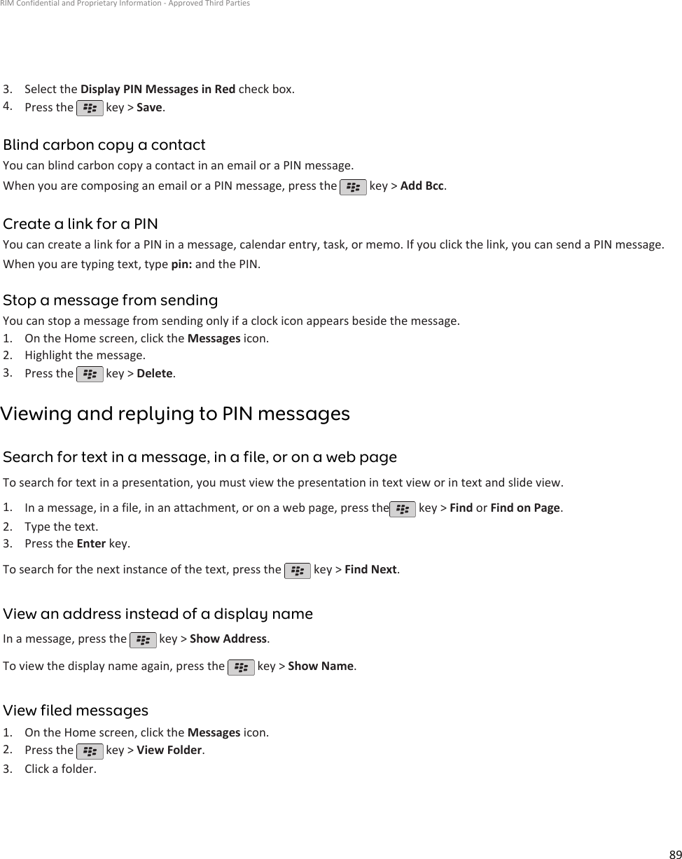 3. Select the Display PIN Messages in Red check box.4. Press the   key &gt; Save.Blind carbon copy a contactYou can blind carbon copy a contact in an email or a PIN message.When you are composing an email or a PIN message, press the   key &gt; Add Bcc.Create a link for a PINYou can create a link for a PIN in a message, calendar entry, task, or memo. If you click the link, you can send a PIN message.When you are typing text, type pin: and the PIN.Stop a message from sendingYou can stop a message from sending only if a clock icon appears beside the message.1. On the Home screen, click the Messages icon.2. Highlight the message.3. Press the   key &gt; Delete.Viewing and replying to PIN messagesSearch for text in a message, in a file, or on a web pageTo search for text in a presentation, you must view the presentation in text view or in text and slide view.1. In a message, in a file, in an attachment, or on a web page, press the  key &gt; Find or Find on Page.2. Type the text.3. Press the Enter key.To search for the next instance of the text, press the   key &gt; Find Next.View an address instead of a display nameIn a message, press the   key &gt; Show Address.To view the display name again, press the   key &gt; Show Name.View filed messages1. On the Home screen, click the Messages icon.2. Press the   key &gt; View Folder.3. Click a folder.RIM Confidential and Proprietary Information - Approved Third Parties89