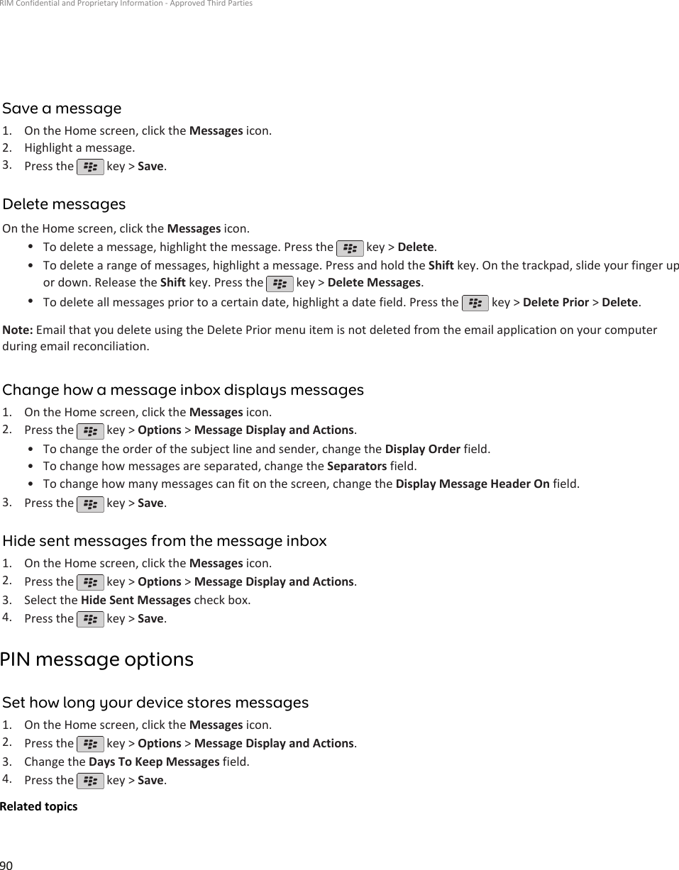 Save a message1. On the Home screen, click the Messages icon.2. Highlight a message.3. Press the   key &gt; Save.Delete messagesOn the Home screen, click the Messages icon.•To delete a message, highlight the message. Press the   key &gt; Delete.•To delete a range of messages, highlight a message. Press and hold the Shift key. On the trackpad, slide your finger upor down. Release the Shift key. Press the   key &gt; Delete Messages.•To delete all messages prior to a certain date, highlight a date field. Press the   key &gt; Delete Prior &gt; Delete.Note: Email that you delete using the Delete Prior menu item is not deleted from the email application on your computerduring email reconciliation.Change how a message inbox displays messages1. On the Home screen, click the Messages icon.2. Press the   key &gt; Options &gt; Message Display and Actions.•To change the order of the subject line and sender, change the Display Order field.• To change how messages are separated, change the Separators field.• To change how many messages can fit on the screen, change the Display Message Header On field.3. Press the   key &gt; Save.Hide sent messages from the message inbox1. On the Home screen, click the Messages icon.2. Press the   key &gt; Options &gt; Message Display and Actions.3. Select the Hide Sent Messages check box.4. Press the   key &gt; Save.PIN message optionsSet how long your device stores messages1. On the Home screen, click the Messages icon.2. Press the   key &gt; Options &gt; Message Display and Actions.3. Change the Days To Keep Messages field.4. Press the   key &gt; Save.Related topicsRIM Confidential and Proprietary Information - Approved Third Parties90