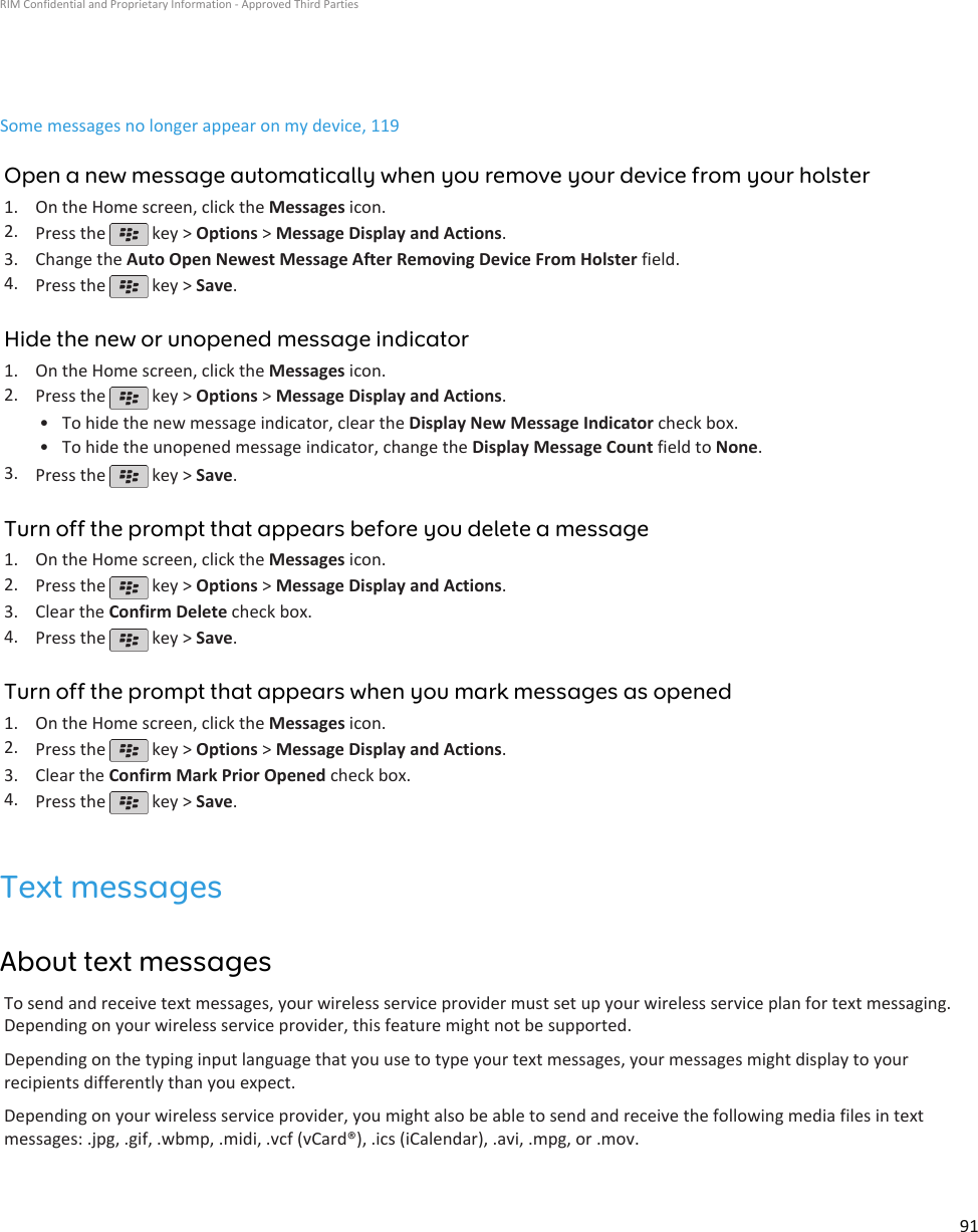 Some messages no longer appear on my device, 119Open a new message automatically when you remove your device from your holster1. On the Home screen, click the Messages icon.2. Press the   key &gt; Options &gt; Message Display and Actions.3. Change the Auto Open Newest Message After Removing Device From Holster field.4. Press the   key &gt; Save.Hide the new or unopened message indicator1. On the Home screen, click the Messages icon.2. Press the   key &gt; Options &gt; Message Display and Actions.•To hide the new message indicator, clear the Display New Message Indicator check box.• To hide the unopened message indicator, change the Display Message Count field to None.3. Press the   key &gt; Save.Turn off the prompt that appears before you delete a message1. On the Home screen, click the Messages icon.2. Press the   key &gt; Options &gt; Message Display and Actions.3. Clear the Confirm Delete check box.4. Press the   key &gt; Save.Turn off the prompt that appears when you mark messages as opened1. On the Home screen, click the Messages icon.2. Press the   key &gt; Options &gt; Message Display and Actions.3. Clear the Confirm Mark Prior Opened check box.4. Press the   key &gt; Save.Text messagesAbout text messagesTo send and receive text messages, your wireless service provider must set up your wireless service plan for text messaging.Depending on your wireless service provider, this feature might not be supported.Depending on the typing input language that you use to type your text messages, your messages might display to yourrecipients differently than you expect.Depending on your wireless service provider, you might also be able to send and receive the following media files in textmessages: .jpg, .gif, .wbmp, .midi, .vcf (vCard®), .ics (iCalendar), .avi, .mpg, or .mov.RIM Confidential and Proprietary Information - Approved Third Parties91