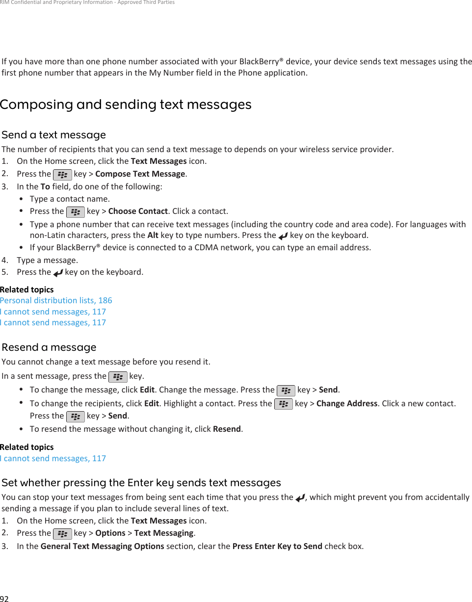 If you have more than one phone number associated with your BlackBerry® device, your device sends text messages using thefirst phone number that appears in the My Number field in the Phone application.Composing and sending text messagesSend a text messageThe number of recipients that you can send a text message to depends on your wireless service provider.1. On the Home screen, click the Text Messages icon.2. Press the   key &gt; Compose Text Message.3. In the To field, do one of the following:• Type a contact name.•Press the   key &gt; Choose Contact. Click a contact.•Type a phone number that can receive text messages (including the country code and area code). For languages withnon-Latin characters, press the Alt key to type numbers. Press the   key on the keyboard.•If your BlackBerry® device is connected to a CDMA network, you can type an email address.4. Type a message.5. Press the   key on the keyboard.Related topicsPersonal distribution lists, 186I cannot send messages, 117I cannot send messages, 117Resend a messageYou cannot change a text message before you resend it.In a sent message, press the   key.•To change the message, click Edit. Change the message. Press the   key &gt; Send.•To change the recipients, click Edit. Highlight a contact. Press the   key &gt; Change Address. Click a new contact.Press the   key &gt; Send.•To resend the message without changing it, click Resend.Related topicsI cannot send messages, 117Set whether pressing the Enter key sends text messagesYou can stop your text messages from being sent each time that you press the  , which might prevent you from accidentallysending a message if you plan to include several lines of text.1. On the Home screen, click the Text Messages icon.2. Press the   key &gt; Options &gt; Text Messaging.3. In the General Text Messaging Options section, clear the Press Enter Key to Send check box.RIM Confidential and Proprietary Information - Approved Third Parties92