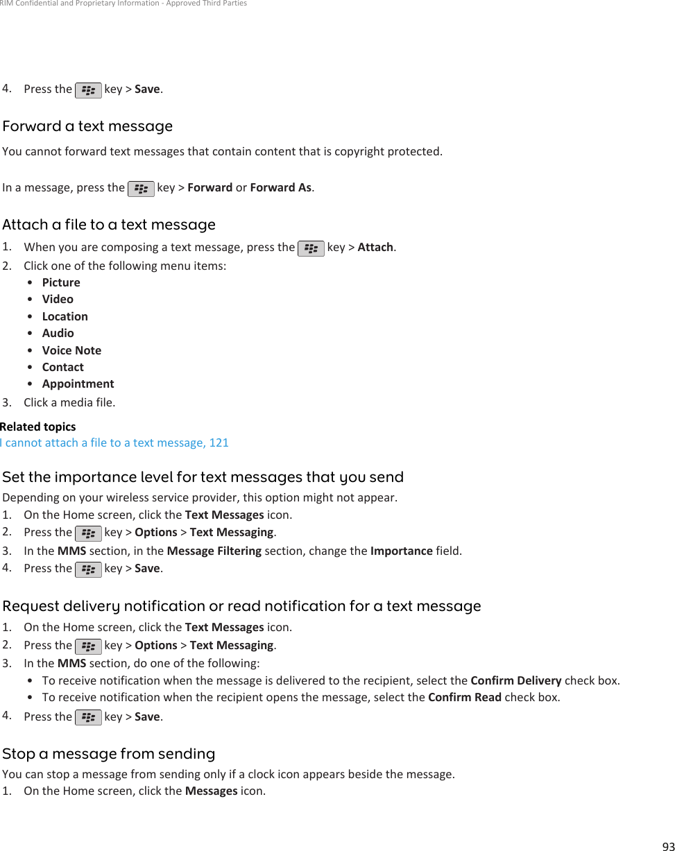 4. Press the   key &gt; Save.Forward a text messageYou cannot forward text messages that contain content that is copyright protected.In a message, press the   key &gt; Forward or Forward As.Attach a file to a text message1. When you are composing a text message, press the   key &gt; Attach.2. Click one of the following menu items:•Picture•Video•Location•Audio•Voice Note•Contact•Appointment3. Click a media file.Related topicsI cannot attach a file to a text message, 121Set the importance level for text messages that you sendDepending on your wireless service provider, this option might not appear.1. On the Home screen, click the Text Messages icon.2. Press the   key &gt; Options &gt; Text Messaging.3. In the MMS section, in the Message Filtering section, change the Importance field.4. Press the   key &gt; Save.Request delivery notification or read notification for a text message1. On the Home screen, click the Text Messages icon.2. Press the   key &gt; Options &gt; Text Messaging.3. In the MMS section, do one of the following:• To receive notification when the message is delivered to the recipient, select the Confirm Delivery check box.• To receive notification when the recipient opens the message, select the Confirm Read check box.4. Press the   key &gt; Save.Stop a message from sendingYou can stop a message from sending only if a clock icon appears beside the message.1. On the Home screen, click the Messages icon.RIM Confidential and Proprietary Information - Approved Third Parties93
