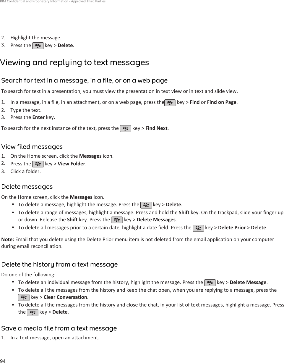 2. Highlight the message.3. Press the   key &gt; Delete.Viewing and replying to text messagesSearch for text in a message, in a file, or on a web pageTo search for text in a presentation, you must view the presentation in text view or in text and slide view.1. In a message, in a file, in an attachment, or on a web page, press the  key &gt; Find or Find on Page.2. Type the text.3. Press the Enter key.To search for the next instance of the text, press the   key &gt; Find Next.View filed messages1. On the Home screen, click the Messages icon.2. Press the   key &gt; View Folder.3. Click a folder.Delete messagesOn the Home screen, click the Messages icon.•To delete a message, highlight the message. Press the   key &gt; Delete.•To delete a range of messages, highlight a message. Press and hold the Shift key. On the trackpad, slide your finger upor down. Release the Shift key. Press the   key &gt; Delete Messages.•To delete all messages prior to a certain date, highlight a date field. Press the   key &gt; Delete Prior &gt; Delete.Note: Email that you delete using the Delete Prior menu item is not deleted from the email application on your computerduring email reconciliation.Delete the history from a text messageDo one of the following:•To delete an individual message from the history, highlight the message. Press the   key &gt; Delete Message.•To delete all the messages from the history and keep the chat open, when you are replying to a message, press the key &gt; Clear Conversation.•To delete all the messages from the history and close the chat, in your list of text messages, highlight a message. Pressthe   key &gt; Delete.Save a media file from a text message1. In a text message, open an attachment.RIM Confidential and Proprietary Information - Approved Third Parties94