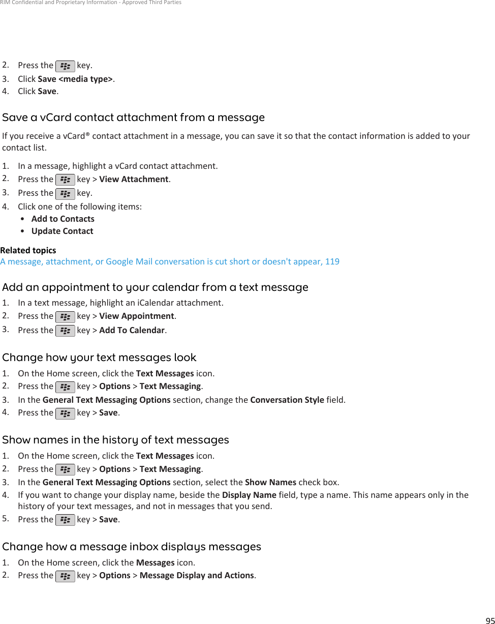 2. Press the   key.3. Click Save &lt;media type&gt;.4. Click Save.Save a vCard contact attachment from a messageIf you receive a vCard® contact attachment in a message, you can save it so that the contact information is added to yourcontact list.1. In a message, highlight a vCard contact attachment.2. Press the   key &gt; View Attachment.3. Press the   key.4. Click one of the following items:•Add to Contacts•Update ContactRelated topicsA message, attachment, or Google Mail conversation is cut short or doesn&apos;t appear, 119Add an appointment to your calendar from a text message1. In a text message, highlight an iCalendar attachment.2. Press the   key &gt; View Appointment.3. Press the   key &gt; Add To Calendar.Change how your text messages look1. On the Home screen, click the Text Messages icon.2. Press the   key &gt; Options &gt; Text Messaging.3. In the General Text Messaging Options section, change the Conversation Style field.4. Press the   key &gt; Save.Show names in the history of text messages1. On the Home screen, click the Text Messages icon.2. Press the   key &gt; Options &gt; Text Messaging.3. In the General Text Messaging Options section, select the Show Names check box.4. If you want to change your display name, beside the Display Name field, type a name. This name appears only in thehistory of your text messages, and not in messages that you send.5. Press the   key &gt; Save.Change how a message inbox displays messages1. On the Home screen, click the Messages icon.2. Press the   key &gt; Options &gt; Message Display and Actions.RIM Confidential and Proprietary Information - Approved Third Parties95