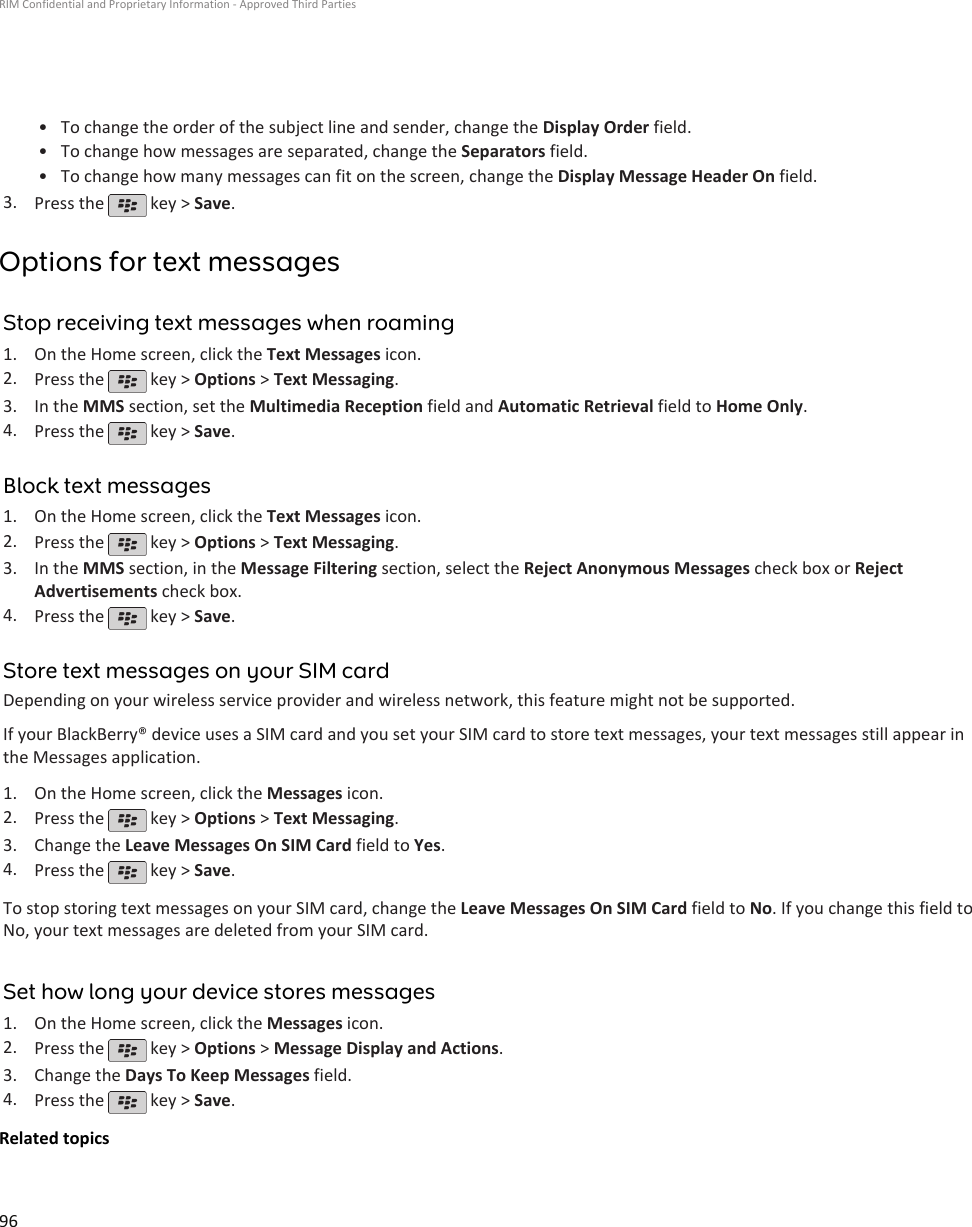 • To change the order of the subject line and sender, change the Display Order field.•To change how messages are separated, change the Separators field.• To change how many messages can fit on the screen, change the Display Message Header On field.3. Press the   key &gt; Save.Options for text messagesStop receiving text messages when roaming1. On the Home screen, click the Text Messages icon.2. Press the   key &gt; Options &gt; Text Messaging.3. In the MMS section, set the Multimedia Reception field and Automatic Retrieval field to Home Only.4. Press the   key &gt; Save.Block text messages1. On the Home screen, click the Text Messages icon.2. Press the   key &gt; Options &gt; Text Messaging.3. In the MMS section, in the Message Filtering section, select the Reject Anonymous Messages check box or RejectAdvertisements check box.4. Press the   key &gt; Save.Store text messages on your SIM cardDepending on your wireless service provider and wireless network, this feature might not be supported.If your BlackBerry® device uses a SIM card and you set your SIM card to store text messages, your text messages still appear inthe Messages application.1. On the Home screen, click the Messages icon.2. Press the   key &gt; Options &gt; Text Messaging.3. Change the Leave Messages On SIM Card field to Yes.4. Press the   key &gt; Save.To stop storing text messages on your SIM card, change the Leave Messages On SIM Card field to No. If you change this field toNo, your text messages are deleted from your SIM card.Set how long your device stores messages1. On the Home screen, click the Messages icon.2. Press the   key &gt; Options &gt; Message Display and Actions.3. Change the Days To Keep Messages field.4. Press the   key &gt; Save.Related topicsRIM Confidential and Proprietary Information - Approved Third Parties96