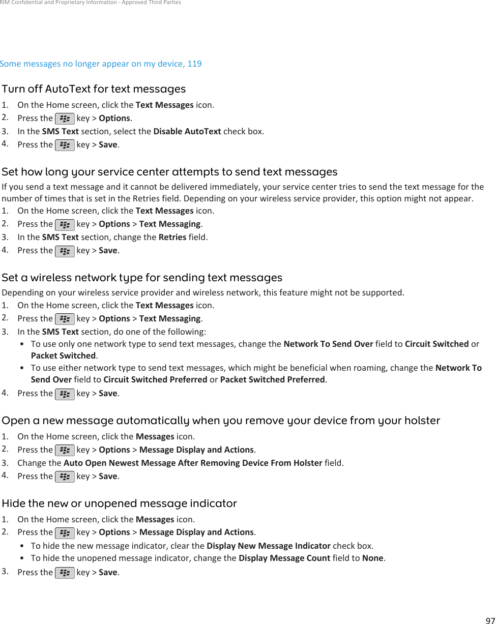 Some messages no longer appear on my device, 119Turn off AutoText for text messages1. On the Home screen, click the Text Messages icon.2. Press the   key &gt; Options.3. In the SMS Text section, select the Disable AutoText check box.4. Press the   key &gt; Save.Set how long your service center attempts to send text messagesIf you send a text message and it cannot be delivered immediately, your service center tries to send the text message for thenumber of times that is set in the Retries field. Depending on your wireless service provider, this option might not appear.1. On the Home screen, click the Text Messages icon.2. Press the   key &gt; Options &gt; Text Messaging.3. In the SMS Text section, change the Retries field.4. Press the   key &gt; Save.Set a wireless network type for sending text messagesDepending on your wireless service provider and wireless network, this feature might not be supported.1. On the Home screen, click the Text Messages icon.2. Press the   key &gt; Options &gt; Text Messaging.3. In the SMS Text section, do one of the following:• To use only one network type to send text messages, change the Network To Send Over field to Circuit Switched orPacket Switched.• To use either network type to send text messages, which might be beneficial when roaming, change the Network ToSend Over field to Circuit Switched Preferred or Packet Switched Preferred.4. Press the   key &gt; Save.Open a new message automatically when you remove your device from your holster1. On the Home screen, click the Messages icon.2. Press the   key &gt; Options &gt; Message Display and Actions.3. Change the Auto Open Newest Message After Removing Device From Holster field.4. Press the   key &gt; Save.Hide the new or unopened message indicator1. On the Home screen, click the Messages icon.2. Press the   key &gt; Options &gt; Message Display and Actions.•To hide the new message indicator, clear the Display New Message Indicator check box.• To hide the unopened message indicator, change the Display Message Count field to None.3. Press the   key &gt; Save.RIM Confidential and Proprietary Information - Approved Third Parties97