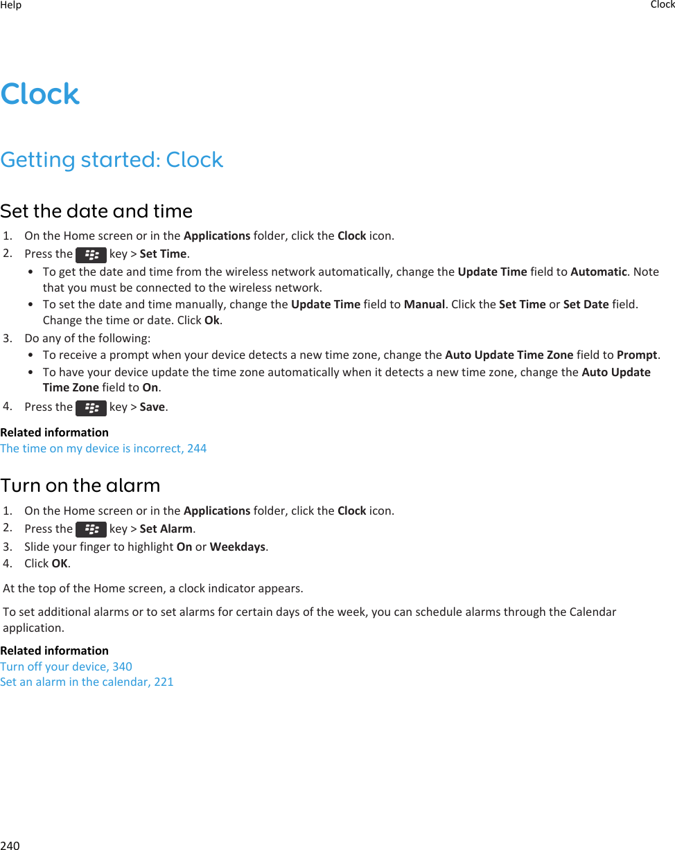 ClockGetting started: ClockSet the date and time1. On the Home screen or in the Applications folder, click the Clock icon.2. Press the   key &gt; Set Time.• To get the date and time from the wireless network automatically, change the Update Time field to Automatic. Note that you must be connected to the wireless network.• To set the date and time manually, change the Update Time field to Manual. Click the Set Time or Set Date field. Change the time or date. Click Ok.3. Do any of the following:• To receive a prompt when your device detects a new time zone, change the Auto Update Time Zone field to Prompt.• To have your device update the time zone automatically when it detects a new time zone, change the Auto Update Time Zone field to On.4. Press the   key &gt; Save.Related informationThe time on my device is incorrect, 244Turn on the alarm1. On the Home screen or in the Applications folder, click the Clock icon.2. Press the   key &gt; Set Alarm.3. Slide your finger to highlight On or Weekdays.4. Click OK.At the top of the Home screen, a clock indicator appears.To set additional alarms or to set alarms for certain days of the week, you can schedule alarms through the Calendar application.Related informationTurn off your device, 340Set an alarm in the calendar, 221Help Clock240