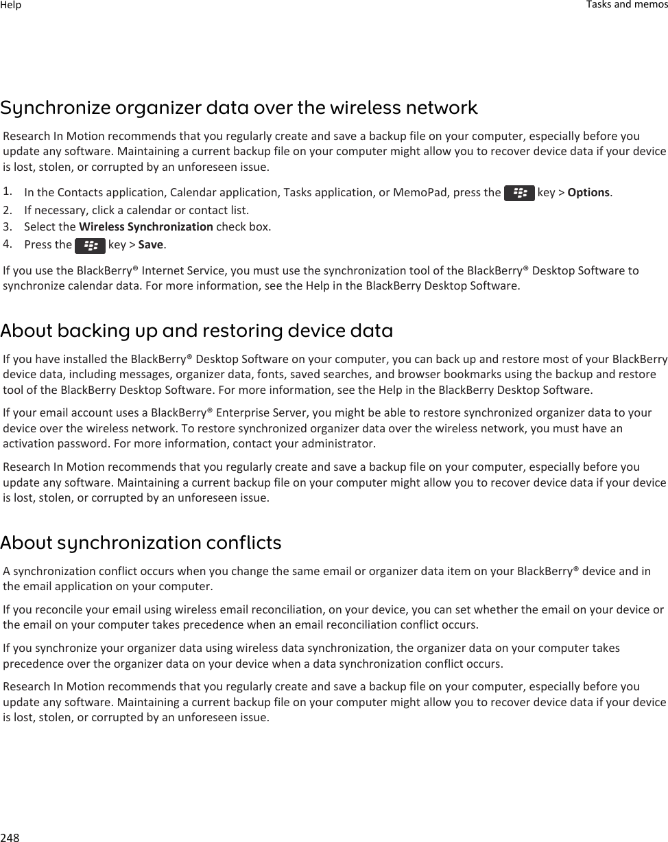 Synchronize organizer data over the wireless networkResearch In Motion recommends that you regularly create and save a backup file on your computer, especially before you update any software. Maintaining a current backup file on your computer might allow you to recover device data if your device is lost, stolen, or corrupted by an unforeseen issue.1. In the Contacts application, Calendar application, Tasks application, or MemoPad, press the   key &gt; Options.2. If necessary, click a calendar or contact list.3. Select the Wireless Synchronization check box.4. Press the   key &gt; Save.If you use the BlackBerry® Internet Service, you must use the synchronization tool of the BlackBerry® Desktop Software to synchronize calendar data. For more information, see the Help in the BlackBerry Desktop Software.About backing up and restoring device dataIf you have installed the BlackBerry® Desktop Software on your computer, you can back up and restore most of your BlackBerry device data, including messages, organizer data, fonts, saved searches, and browser bookmarks using the backup and restore tool of the BlackBerry Desktop Software. For more information, see the Help in the BlackBerry Desktop Software.If your email account uses a BlackBerry® Enterprise Server, you might be able to restore synchronized organizer data to your device over the wireless network. To restore synchronized organizer data over the wireless network, you must have an activation password. For more information, contact your administrator.Research In Motion recommends that you regularly create and save a backup file on your computer, especially before you update any software. Maintaining a current backup file on your computer might allow you to recover device data if your device is lost, stolen, or corrupted by an unforeseen issue.About synchronization conflictsA synchronization conflict occurs when you change the same email or organizer data item on your BlackBerry® device and in the email application on your computer.If you reconcile your email using wireless email reconciliation, on your device, you can set whether the email on your device or the email on your computer takes precedence when an email reconciliation conflict occurs.If you synchronize your organizer data using wireless data synchronization, the organizer data on your computer takes precedence over the organizer data on your device when a data synchronization conflict occurs.Research In Motion recommends that you regularly create and save a backup file on your computer, especially before you update any software. Maintaining a current backup file on your computer might allow you to recover device data if your device is lost, stolen, or corrupted by an unforeseen issue.Help Tasks and memos248