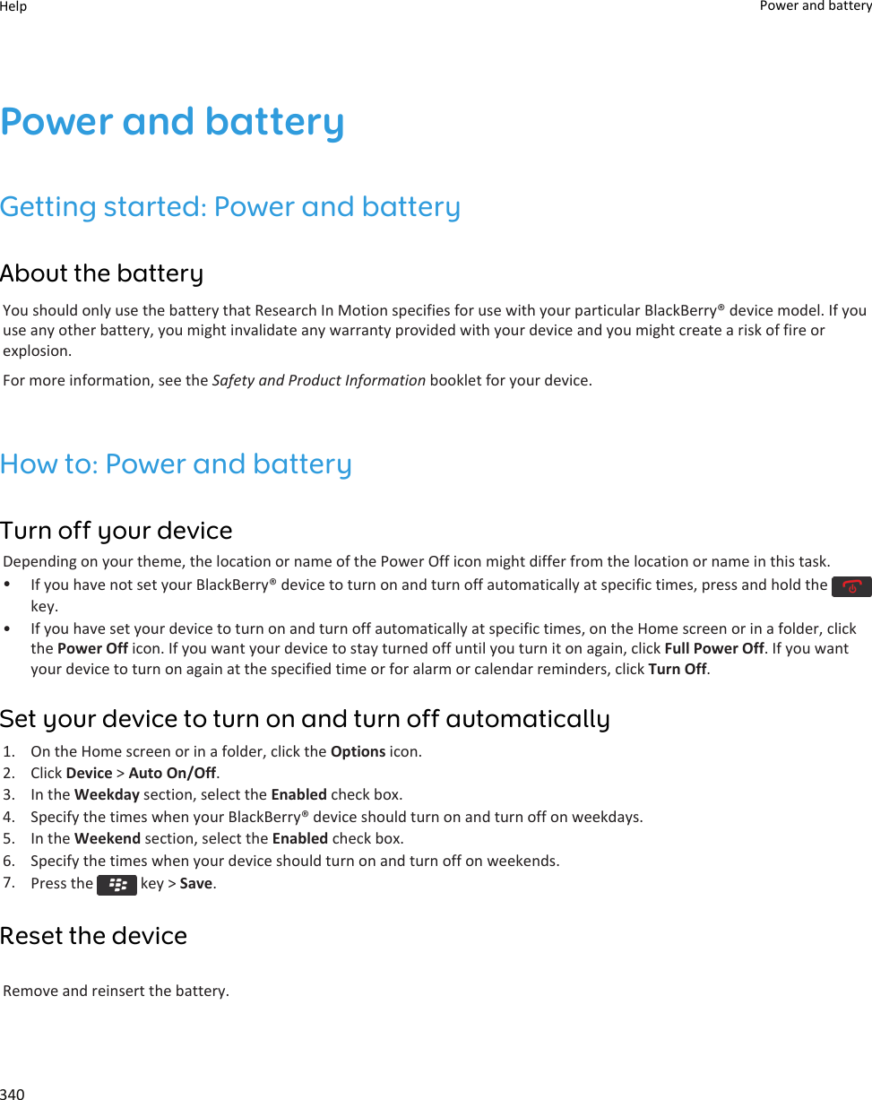 Power and batteryGetting started: Power and batteryAbout the batteryYou should only use the battery that Research In Motion specifies for use with your particular BlackBerry® device model. If you use any other battery, you might invalidate any warranty provided with your device and you might create a risk of fire or explosion.For more information, see the Safety and Product Information booklet for your device.How to: Power and batteryTurn off your deviceDepending on your theme, the location or name of the Power Off icon might differ from the location or name in this task.•If you have not set your BlackBerry® device to turn on and turn off automatically at specific times, press and hold the key.• If you have set your device to turn on and turn off automatically at specific times, on the Home screen or in a folder, click the Power Off icon. If you want your device to stay turned off until you turn it on again, click Full Power Off. If you want your device to turn on again at the specified time or for alarm or calendar reminders, click Turn Off.Set your device to turn on and turn off automatically1. On the Home screen or in a folder, click the Options icon.2. Click Device &gt; Auto On/Off.3. In the Weekday section, select the Enabled check box.4. Specify the times when your BlackBerry® device should turn on and turn off on weekdays.5. In the Weekend section, select the Enabled check box.6. Specify the times when your device should turn on and turn off on weekends.7. Press the   key &gt; Save.Reset the deviceRemove and reinsert the battery.Help Power and battery340