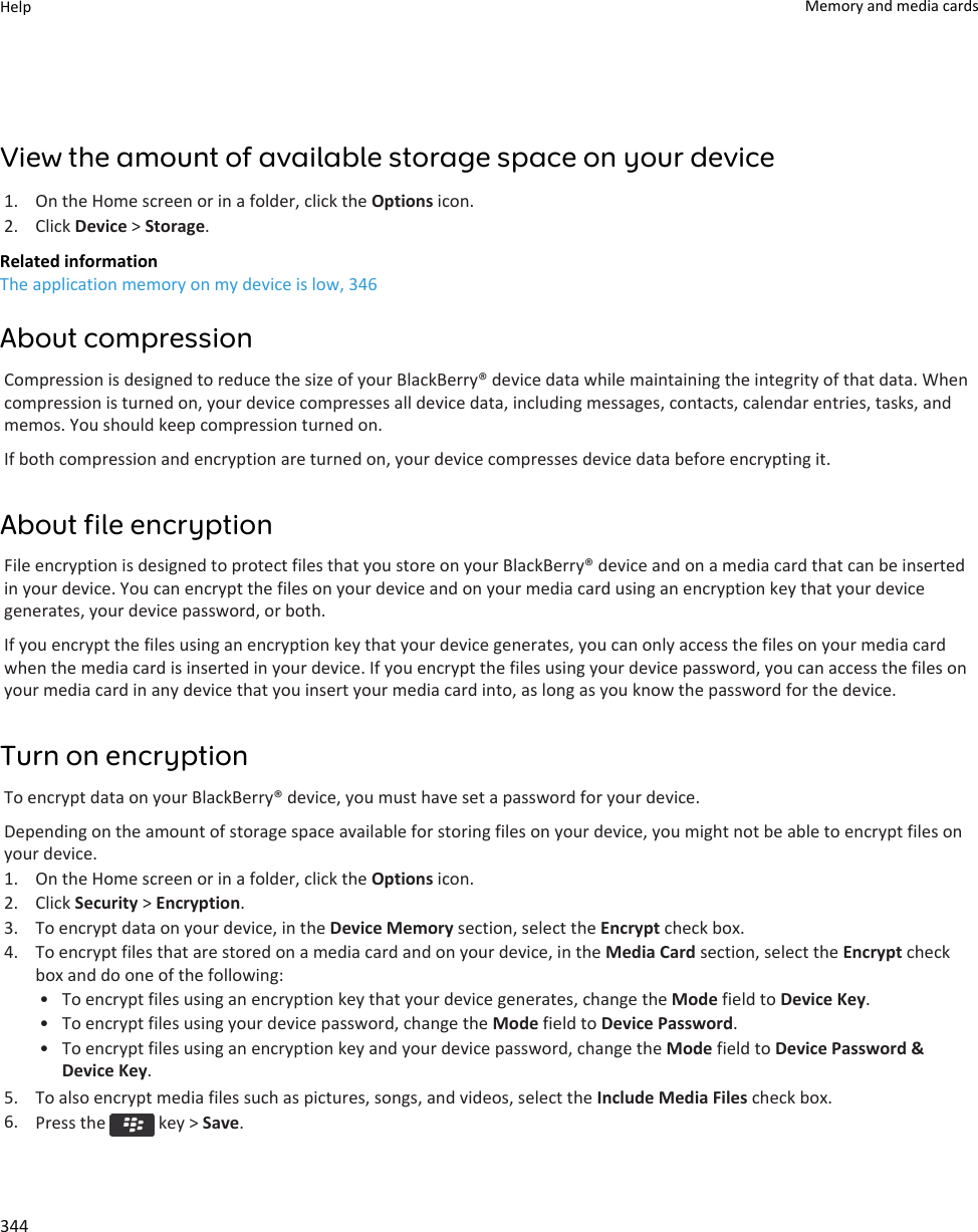 View the amount of available storage space on your device1. On the Home screen or in a folder, click the Options icon.2. Click Device &gt; Storage.Related informationThe application memory on my device is low, 346About compressionCompression is designed to reduce the size of your BlackBerry® device data while maintaining the integrity of that data. When compression is turned on, your device compresses all device data, including messages, contacts, calendar entries, tasks, and memos. You should keep compression turned on.If both compression and encryption are turned on, your device compresses device data before encrypting it.About file encryptionFile encryption is designed to protect files that you store on your BlackBerry® device and on a media card that can be inserted in your device. You can encrypt the files on your device and on your media card using an encryption key that your device generates, your device password, or both.If you encrypt the files using an encryption key that your device generates, you can only access the files on your media card when the media card is inserted in your device. If you encrypt the files using your device password, you can access the files on your media card in any device that you insert your media card into, as long as you know the password for the device.Turn on encryptionTo encrypt data on your BlackBerry® device, you must have set a password for your device.Depending on the amount of storage space available for storing files on your device, you might not be able to encrypt files on your device.1. On the Home screen or in a folder, click the Options icon.2. Click Security &gt; Encryption.3. To encrypt data on your device, in the Device Memory section, select the Encrypt check box.4. To encrypt files that are stored on a media card and on your device, in the Media Card section, select the Encrypt check box and do one of the following:• To encrypt files using an encryption key that your device generates, change the Mode field to Device Key.• To encrypt files using your device password, change the Mode field to Device Password.• To encrypt files using an encryption key and your device password, change the Mode field to Device Password &amp; Device Key.5. To also encrypt media files such as pictures, songs, and videos, select the Include Media Files check box.6. Press the   key &gt; Save.Help Memory and media cards344