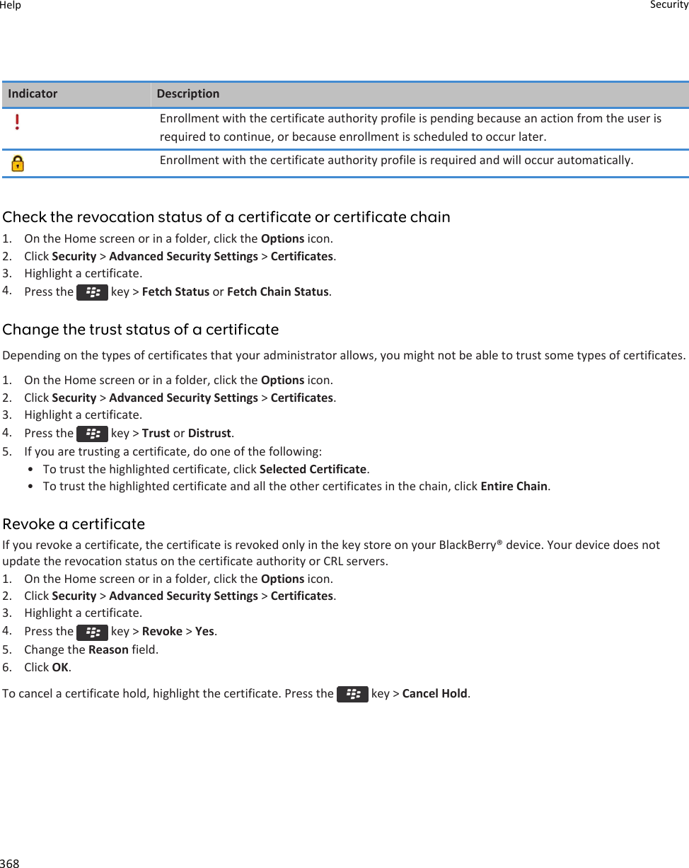 Indicator DescriptionEnrollment with the certificate authority profile is pending because an action from the user is required to continue, or because enrollment is scheduled to occur later.Enrollment with the certificate authority profile is required and will occur automatically.Check the revocation status of a certificate or certificate chain1. On the Home screen or in a folder, click the Options icon.2. Click Security &gt; Advanced Security Settings &gt; Certificates.3. Highlight a certificate.4. Press the   key &gt; Fetch Status or Fetch Chain Status.Change the trust status of a certificateDepending on the types of certificates that your administrator allows, you might not be able to trust some types of certificates.1. On the Home screen or in a folder, click the Options icon.2. Click Security &gt; Advanced Security Settings &gt; Certificates.3. Highlight a certificate.4. Press the   key &gt; Trust or Distrust.5. If you are trusting a certificate, do one of the following:• To trust the highlighted certificate, click Selected Certificate.• To trust the highlighted certificate and all the other certificates in the chain, click Entire Chain.Revoke a certificateIf you revoke a certificate, the certificate is revoked only in the key store on your BlackBerry® device. Your device does not update the revocation status on the certificate authority or CRL servers.1. On the Home screen or in a folder, click the Options icon.2. Click Security &gt; Advanced Security Settings &gt; Certificates.3. Highlight a certificate.4. Press the   key &gt; Revoke &gt; Yes.5. Change the Reason field.6. Click OK.To cancel a certificate hold, highlight the certificate. Press the   key &gt; Cancel Hold.Help Security368