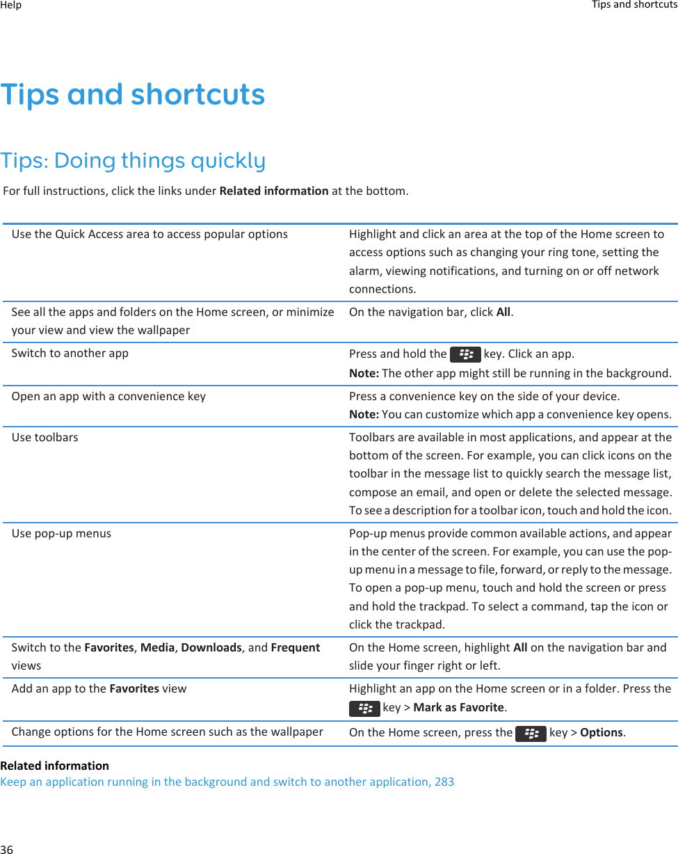 Tips and shortcutsTips: Doing things quicklyFor full instructions, click the links under Related information at the bottom.Use the Quick Access area to access popular options Highlight and click an area at the top of the Home screen to access options such as changing your ring tone, setting the alarm, viewing notifications, and turning on or off network connections.See all the apps and folders on the Home screen, or minimize your view and view the wallpaperOn the navigation bar, click All.Switch to another app Press and hold the   key. Click an app.Note: The other app might still be running in the background.Open an app with a convenience key Press a convenience key on the side of your device.Note: You can customize which app a convenience key opens.Use toolbars Toolbars are available in most applications, and appear at the bottom of the screen. For example, you can click icons on the toolbar in the message list to quickly search the message list, compose an email, and open or delete the selected message. To see a description for a toolbar icon, touch and hold the icon.Use pop-up menus Pop-up menus provide common available actions, and appear in the center of the screen. For example, you can use the pop-up menu in a message to file, forward, or reply to the message. To open a pop-up menu, touch and hold the screen or press and hold the trackpad. To select a command, tap the icon or click the trackpad.Switch to the Favorites, Media, Downloads, and Frequent viewsOn the Home screen, highlight All on the navigation bar and slide your finger right or left.Add an app to the Favorites view Highlight an app on the Home screen or in a folder. Press the  key &gt; Mark as Favorite.Change options for the Home screen such as the wallpaper On the Home screen, press the   key &gt; Options.Related informationKeep an application running in the background and switch to another application, 283Help Tips and shortcuts36