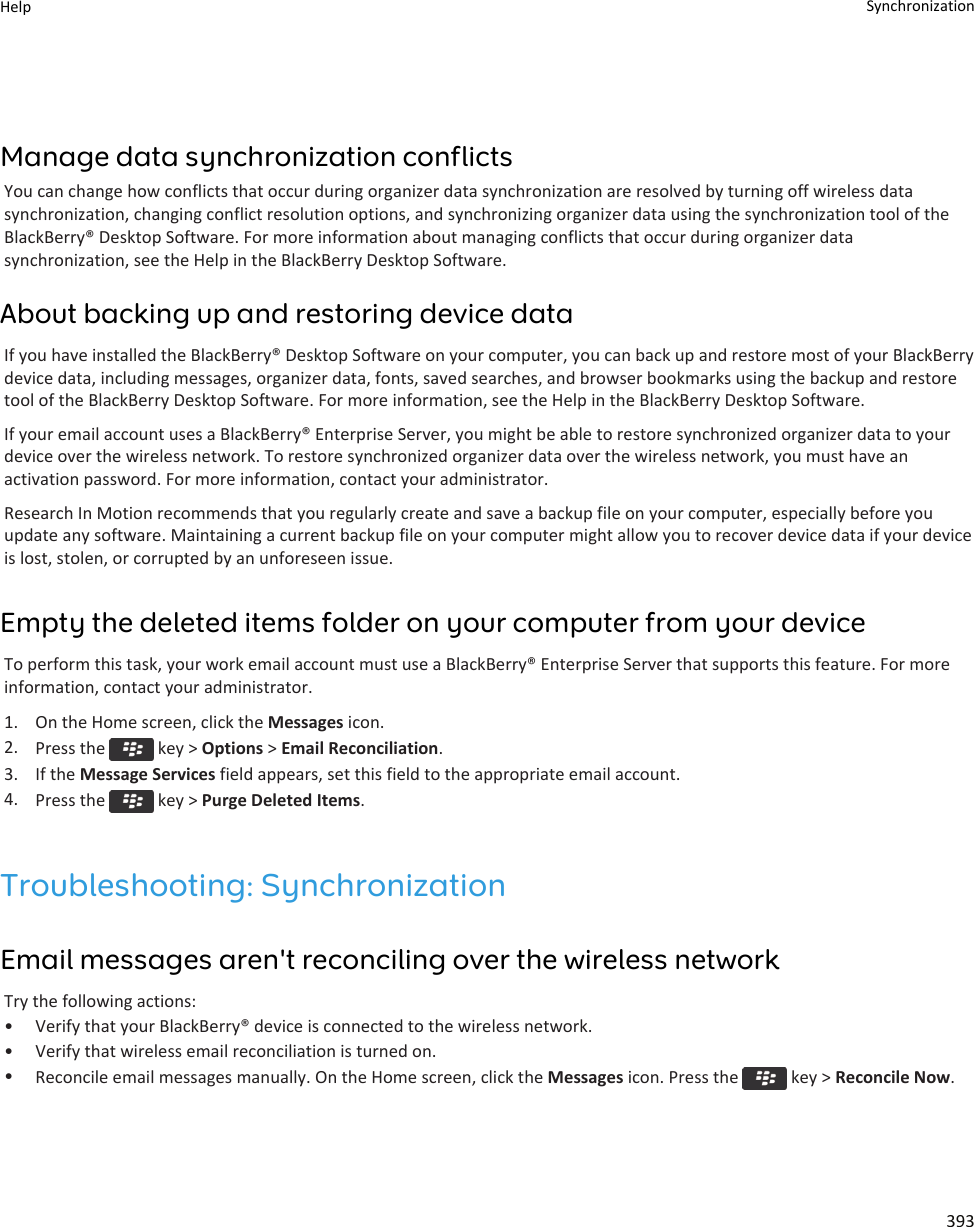 Manage data synchronization conflictsYou can change how conflicts that occur during organizer data synchronization are resolved by turning off wireless data synchronization, changing conflict resolution options, and synchronizing organizer data using the synchronization tool of the BlackBerry® Desktop Software. For more information about managing conflicts that occur during organizer data synchronization, see the Help in the BlackBerry Desktop Software.About backing up and restoring device dataIf you have installed the BlackBerry® Desktop Software on your computer, you can back up and restore most of your BlackBerry device data, including messages, organizer data, fonts, saved searches, and browser bookmarks using the backup and restore tool of the BlackBerry Desktop Software. For more information, see the Help in the BlackBerry Desktop Software.If your email account uses a BlackBerry® Enterprise Server, you might be able to restore synchronized organizer data to your device over the wireless network. To restore synchronized organizer data over the wireless network, you must have an activation password. For more information, contact your administrator.Research In Motion recommends that you regularly create and save a backup file on your computer, especially before you update any software. Maintaining a current backup file on your computer might allow you to recover device data if your device is lost, stolen, or corrupted by an unforeseen issue.Empty the deleted items folder on your computer from your deviceTo perform this task, your work email account must use a BlackBerry® Enterprise Server that supports this feature. For more information, contact your administrator.1. On the Home screen, click the Messages icon.2. Press the   key &gt; Options &gt; Email Reconciliation.3. If the Message Services field appears, set this field to the appropriate email account.4. Press the   key &gt; Purge Deleted Items.Troubleshooting: SynchronizationEmail messages aren&apos;t reconciling over the wireless networkTry the following actions:• Verify that your BlackBerry® device is connected to the wireless network.• Verify that wireless email reconciliation is turned on.•Reconcile email messages manually. On the Home screen, click the Messages icon. Press the   key &gt; Reconcile Now.Help Synchronization393