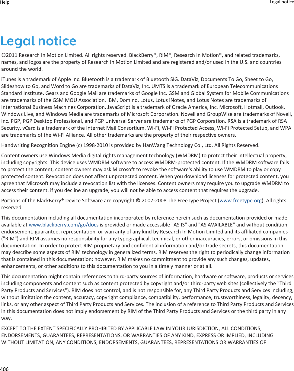Legal notice©2011 Research In Motion Limited. All rights reserved. BlackBerry®, RIM®, Research In Motion®, and related trademarks, names, and logos are the property of Research In Motion Limited and are registered and/or used in the U.S. and countries around the world.iTunes is a trademark of Apple Inc. Bluetooth is a trademark of Bluetooth SIG. DataViz, Documents To Go, Sheet to Go, Slideshow to Go, and Word to Go are trademarks of DataViz, Inc. UMTS is a trademark of European Telecommunications Standard Institute. Gears and Google Mail are trademarks of Google Inc. GSM and Global System for Mobile Communications are trademarks of the GSM MOU Association. IBM, Domino, Lotus, Lotus iNotes, and Lotus Notes are trademarks of International Business Machines Corporation. JavaScript is a trademark of Oracle America, Inc. Microsoft, Hotmail, Outlook, Windows Live, and Windows Media are trademarks of Microsoft Corporation. Novell and GroupWise are trademarks of Novell, Inc. PGP, PGP Desktop Professional, and PGP Universal Server are trademarks of PGP Corporation. RSA is a trademark of RSA Security. vCard is a trademark of the Internet Mail Consortium. Wi-Fi, Wi-Fi Protected Access, Wi-Fi Protected Setup, and WPA are trademarks of the Wi-Fi Alliance. All other trademarks are the property of their respective owners.Handwriting Recognition Engine (c) 1998-2010 is provided by HanWang Technology Co., Ltd. All Rights Reserved.Content owners use Windows Media digital rights management technology (WMDRM) to protect their intellectual property, including copyrights. This device uses WMDRM software to access WMDRM-protected content. If the WMDRM software fails to protect the content, content owners may ask Microsoft to revoke the software&apos;s ability to use WMDRM to play or copy protected content. Revocation does not affect unprotected content. When you download licenses for protected content, you agree that Microsoft may include a revocation list with the licenses. Content owners may require you to upgrade WMDRM to access their content. if you decline an upgrade, you will not be able to access content that requires the upgrade.Portions of the BlackBerry® Device Software are copyright © 2007-2008 The FreeType Project (www.freetype.org). All rights reserved.This documentation including all documentation incorporated by reference herein such as documentation provided or made available at www.blackberry.com/go/docs is provided or made accessible &quot;AS IS&quot; and &quot;AS AVAILABLE&quot; and without condition, endorsement, guarantee, representation, or warranty of any kind by Research In Motion Limited and its affiliated companies (&quot;RIM&quot;) and RIM assumes no responsibility for any typographical, technical, or other inaccuracies, errors, or omissions in this documentation. In order to protect RIM proprietary and confidential information and/or trade secrets, this documentation may describe some aspects of RIM technology in generalized terms. RIM reserves the right to periodically change information that is contained in this documentation; however, RIM makes no commitment to provide any such changes, updates, enhancements, or other additions to this documentation to you in a timely manner or at all.This documentation might contain references to third-party sources of information, hardware or software, products or services including components and content such as content protected by copyright and/or third-party web sites (collectively the &quot;Third Party Products and Services&quot;). RIM does not control, and is not responsible for, any Third Party Products and Services including, without limitation the content, accuracy, copyright compliance, compatibility, performance, trustworthiness, legality, decency, links, or any other aspect of Third Party Products and Services. The inclusion of a reference to Third Party Products and Services in this documentation does not imply endorsement by RIM of the Third Party Products and Services or the third party in any way.EXCEPT TO THE EXTENT SPECIFICALLY PROHIBITED BY APPLICABLE LAW IN YOUR JURISDICTION, ALL CONDITIONS, ENDORSEMENTS, GUARANTEES, REPRESENTATIONS, OR WARRANTIES OF ANY KIND, EXPRESS OR IMPLIED, INCLUDING WITHOUT LIMITATION, ANY CONDITIONS, ENDORSEMENTS, GUARANTEES, REPRESENTATIONS OR WARRANTIES OF Help Legal notice 406
