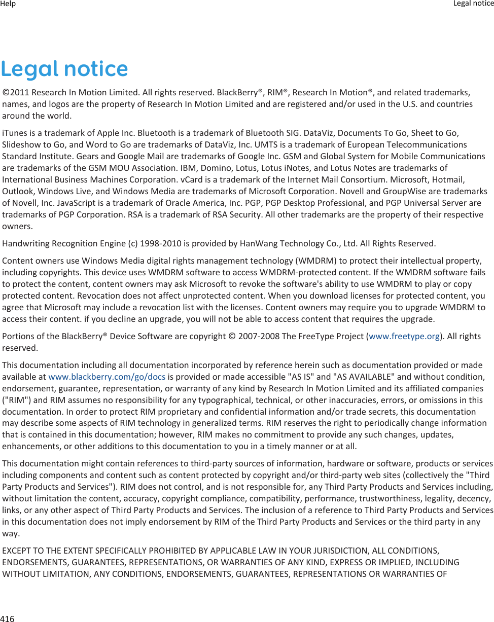 Legal notice©2011 Research In Motion Limited. All rights reserved. BlackBerry®, RIM®, Research In Motion®, and related trademarks, names, and logos are the property of Research In Motion Limited and are registered and/or used in the U.S. and countries around the world.iTunes is a trademark of Apple Inc. Bluetooth is a trademark of Bluetooth SIG. DataViz, Documents To Go, Sheet to Go, Slideshow to Go, and Word to Go are trademarks of DataViz, Inc. UMTS is a trademark of European Telecommunications Standard Institute. Gears and Google Mail are trademarks of Google Inc. GSM and Global System for Mobile Communications are trademarks of the GSM MOU Association. IBM, Domino, Lotus, Lotus iNotes, and Lotus Notes are trademarks of International Business Machines Corporation. vCard is a trademark of the Internet Mail Consortium. Microsoft, Hotmail, Outlook, Windows Live, and Windows Media are trademarks of Microsoft Corporation. Novell and GroupWise are trademarks of Novell, Inc. JavaScript is a trademark of Oracle America, Inc. PGP, PGP Desktop Professional, and PGP Universal Server are trademarks of PGP Corporation. RSA is a trademark of RSA Security. All other trademarks are the property of their respective owners.Handwriting Recognition Engine (c) 1998-2010 is provided by HanWang Technology Co., Ltd. All Rights Reserved.Content owners use Windows Media digital rights management technology (WMDRM) to protect their intellectual property, including copyrights. This device uses WMDRM software to access WMDRM-protected content. If the WMDRM software fails to protect the content, content owners may ask Microsoft to revoke the software&apos;s ability to use WMDRM to play or copy protected content. Revocation does not affect unprotected content. When you download licenses for protected content, you agree that Microsoft may include a revocation list with the licenses. Content owners may require you to upgrade WMDRM to access their content. if you decline an upgrade, you will not be able to access content that requires the upgrade.Portions of the BlackBerry® Device Software are copyright © 2007-2008 The FreeType Project (www.freetype.org). All rights reserved.This documentation including all documentation incorporated by reference herein such as documentation provided or made available at www.blackberry.com/go/docs is provided or made accessible &quot;AS IS&quot; and &quot;AS AVAILABLE&quot; and without condition, endorsement, guarantee, representation, or warranty of any kind by Research In Motion Limited and its affiliated companies (&quot;RIM&quot;) and RIM assumes no responsibility for any typographical, technical, or other inaccuracies, errors, or omissions in this documentation. In order to protect RIM proprietary and confidential information and/or trade secrets, this documentation may describe some aspects of RIM technology in generalized terms. RIM reserves the right to periodically change information that is contained in this documentation; however, RIM makes no commitment to provide any such changes, updates, enhancements, or other additions to this documentation to you in a timely manner or at all.This documentation might contain references to third-party sources of information, hardware or software, products or services including components and content such as content protected by copyright and/or third-party web sites (collectively the &quot;Third Party Products and Services&quot;). RIM does not control, and is not responsible for, any Third Party Products and Services including, without limitation the content, accuracy, copyright compliance, compatibility, performance, trustworthiness, legality, decency, links, or any other aspect of Third Party Products and Services. The inclusion of a reference to Third Party Products and Services in this documentation does not imply endorsement by RIM of the Third Party Products and Services or the third party in any way.EXCEPT TO THE EXTENT SPECIFICALLY PROHIBITED BY APPLICABLE LAW IN YOUR JURISDICTION, ALL CONDITIONS, ENDORSEMENTS, GUARANTEES, REPRESENTATIONS, OR WARRANTIES OF ANY KIND, EXPRESS OR IMPLIED, INCLUDING WITHOUT LIMITATION, ANY CONDITIONS, ENDORSEMENTS, GUARANTEES, REPRESENTATIONS OR WARRANTIES OF Help Legal notice 416