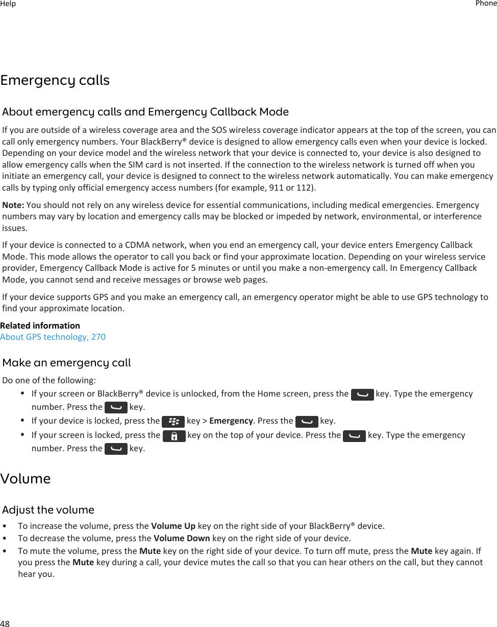 Emergency callsAbout emergency calls and Emergency Callback ModeIf you are outside of a wireless coverage area and the SOS wireless coverage indicator appears at the top of the screen, you can call only emergency numbers. Your BlackBerry® device is designed to allow emergency calls even when your device is locked. Depending on your device model and the wireless network that your device is connected to, your device is also designed to allow emergency calls when the SIM card is not inserted. If the connection to the wireless network is turned off when you initiate an emergency call, your device is designed to connect to the wireless network automatically. You can make emergency calls by typing only official emergency access numbers (for example, 911 or 112).Note: You should not rely on any wireless device for essential communications, including medical emergencies. Emergency numbers may vary by location and emergency calls may be blocked or impeded by network, environmental, or interference issues.If your device is connected to a CDMA network, when you end an emergency call, your device enters Emergency Callback Mode. This mode allows the operator to call you back or find your approximate location. Depending on your wireless service provider, Emergency Callback Mode is active for 5 minutes or until you make a non-emergency call. In Emergency Callback Mode, you cannot send and receive messages or browse web pages.If your device supports GPS and you make an emergency call, an emergency operator might be able to use GPS technology to find your approximate location.Related informationAbout GPS technology, 270Make an emergency callDo one of the following:•If your screen or BlackBerry® device is unlocked, from the Home screen, press the   key. Type the emergency number. Press the   key.•If your device is locked, press the   key &gt; Emergency. Press the   key.•If your screen is locked, press the   key on the top of your device. Press the   key. Type the emergency number. Press the   key.VolumeAdjust the volume• To increase the volume, press the Volume Up key on the right side of your BlackBerry® device.• To decrease the volume, press the Volume Down key on the right side of your device.• To mute the volume, press the Mute key on the right side of your device. To turn off mute, press the Mute key again. If you press the Mute key during a call, your device mutes the call so that you can hear others on the call, but they cannot hear you.Help Phone48