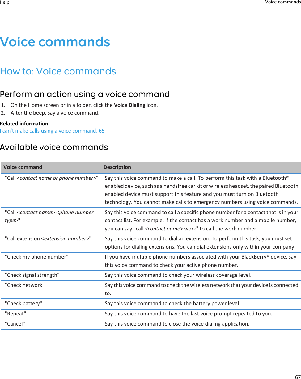 Voice commandsHow to: Voice commandsPerform an action using a voice command1. On the Home screen or in a folder, click the Voice Dialing icon.2. After the beep, say a voice command.Related informationI can&apos;t make calls using a voice command, 65Available voice commandsVoice command Description&quot;Call &lt;contact name or phone number&gt;&quot; Say this voice command to make a call. To perform this task with a Bluetooth® enabled device, such as a handsfree car kit or wireless headset, the paired Bluetooth enabled device must support this feature and you must turn on Bluetooth technology. You cannot make calls to emergency numbers using voice commands.&quot;Call &lt;contact name&gt; &lt;phone number type&gt;&quot;Say this voice command to call a specific phone number for a contact that is in your contact list. For example, if the contact has a work number and a mobile number, you can say &quot;call &lt;contact name&gt; work&quot; to call the work number.&quot;Call extension &lt;extension number&gt;&quot; Say this voice command to dial an extension. To perform this task, you must set options for dialing extensions. You can dial extensions only within your company.&quot;Check my phone number&quot; If you have multiple phone numbers associated with your BlackBerry® device, say this voice command to check your active phone number.&quot;Check signal strength&quot; Say this voice command to check your wireless coverage level.&quot;Check network&quot; Say this voice command to check the wireless network that your device is connected to.&quot;Check battery&quot; Say this voice command to check the battery power level.&quot;Repeat&quot; Say this voice command to have the last voice prompt repeated to you.&quot;Cancel&quot; Say this voice command to close the voice dialing application.Help Voice commands67
