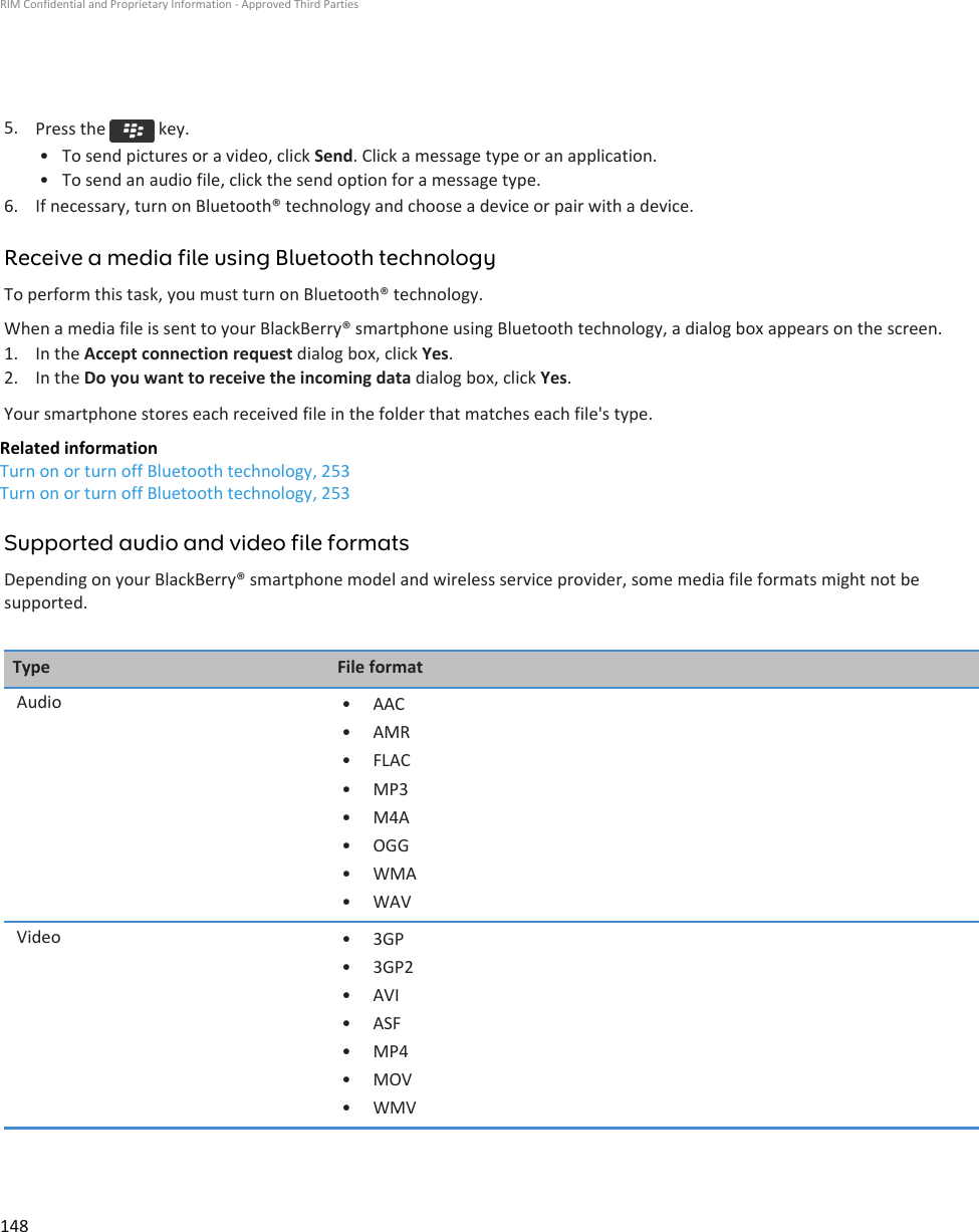 5. Press the   key.• To send pictures or a video, click Send. Click a message type or an application.• To send an audio file, click the send option for a message type.6. If necessary, turn on Bluetooth® technology and choose a device or pair with a device.Receive a media file using Bluetooth technologyTo perform this task, you must turn on Bluetooth® technology.When a media file is sent to your BlackBerry® smartphone using Bluetooth technology, a dialog box appears on the screen.1. In the Accept connection request dialog box, click Yes.2. In the Do you want to receive the incoming data dialog box, click Yes.Your smartphone stores each received file in the folder that matches each file&apos;s type.Related informationTurn on or turn off Bluetooth technology, 253Turn on or turn off Bluetooth technology, 253Supported audio and video file formatsDepending on your BlackBerry® smartphone model and wireless service provider, some media file formats might not besupported.Type File formatAudio • AAC• AMR• FLAC• MP3• M4A• OGG• WMA• WAVVideo • 3GP• 3GP2• AVI• ASF• MP4• MOV• WMVRIM Confidential and Proprietary Information - Approved Third Parties148