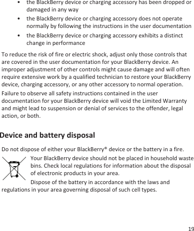 • the BlackBerry device or charging accessory has been dropped ordamaged in any way• the BlackBerry device or charging accessory does not operatenormally by following the instructions in the user documentation• the BlackBerry device or charging accessory exhibits a distinctchange in performanceTo reduce the risk of fire or electric shock, adjust only those controls thatare covered in the user documentation for your BlackBerry device. Animproper adjustment of other controls might cause damage and will oftenrequire extensive work by a qualified technician to restore your BlackBerrydevice, charging accessory, or any other accessory to normal operation.Failure to observe all safety instructions contained in the userdocumentation for your BlackBerry device will void the Limited Warrantyand might lead to suspension or denial of services to the offender, legalaction, or both.Device and battery disposalDo not dispose of either your BlackBerry® device or the battery in a fire.Your BlackBerry device should not be placed in household wastebins. Check local regulations for information about the disposalof electronic products in your area.Dispose of the battery in accordance with the laws andregulations in your area governing disposal of such cell types.19