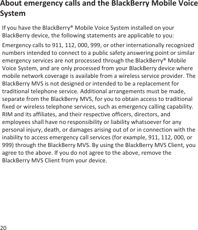 About emergency calls and the BlackBerry Mobile VoiceSystemIf you have the BlackBerry® Mobile Voice System installed on yourBlackBerry device, the following statements are applicable to you:Emergency calls to 911, 112, 000, 999, or other internationally recognizednumbers intended to connect to a public safety answering point or similaremergency services are not processed through the BlackBerry® MobileVoice System, and are only processed from your BlackBerry device wheremobile network coverage is available from a wireless service provider. TheBlackBerry MVS is not designed or intended to be a replacement fortraditional telephone service. Additional arrangements must be made,separate from the BlackBerry MVS, for you to obtain access to traditionalfixed or wireless telephone services, such as emergency calling capability.RIM and its affiliates, and their respective officers, directors, andemployees shall have no responsibility or liability whatsoever for anypersonal injury, death, or damages arising out of or in connection with theinability to access emergency call services (for example, 911, 112, 000, or999) through the BlackBerry MVS. By using the BlackBerry MVS Client, youagree to the above. If you do not agree to the above, remove theBlackBerry MVS Client from your device.20
