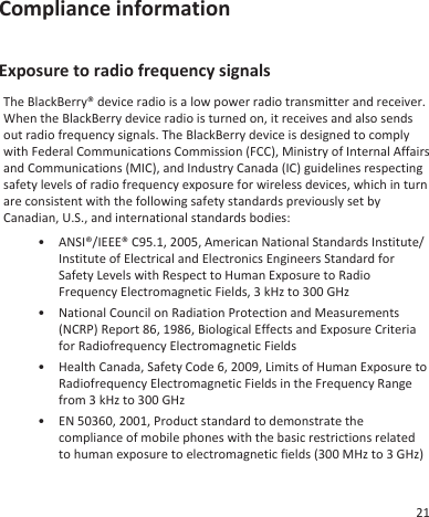 Compliance informationExposure to radio frequency signalsThe BlackBerry® device radio is a low power radio transmitter and receiver.When the BlackBerry device radio is turned on, it receives and also sendsout radio frequency signals. The BlackBerry device is designed to complywith Federal Communications Commission (FCC), Ministry of Internal Affairsand Communications (MIC), and Industry Canada (IC) guidelines respectingsafety levels of radio frequency exposure for wireless devices, which in turnare consistent with the following safety standards previously set byCanadian, U.S., and international standards bodies:• ANSI®/IEEE® C95.1, 2005, American National Standards Institute/Institute of Electrical and Electronics Engineers Standard forSafety Levels with Respect to Human Exposure to RadioFrequency Electromagnetic Fields, 3 kHz to 300 GHz• National Council on Radiation Protection and Measurements(NCRP) Report 86, 1986, Biological Effects and Exposure Criteriafor Radiofrequency Electromagnetic Fields• Health Canada, Safety Code 6, 2009, Limits of Human Exposure toRadiofrequency Electromagnetic Fields in the Frequency Rangefrom 3 kHz to 300 GHz• EN 50360, 2001, Product standard to demonstrate thecompliance of mobile phones with the basic restrictions relatedto human exposure to electromagnetic fields (300 MHz to 3 GHz)21