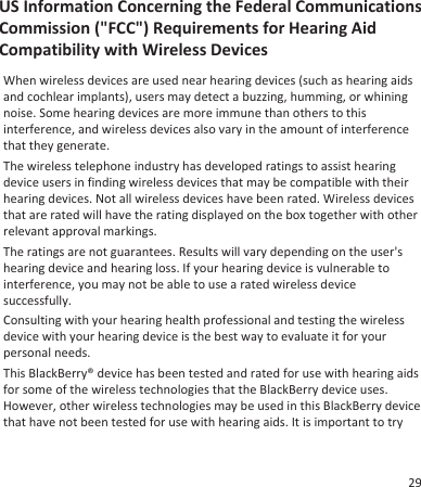 US Information Concerning the Federal CommunicationsCommission (&quot;FCC&quot;) Requirements for Hearing AidCompatibility with Wireless DevicesWhen wireless devices are used near hearing devices (such as hearing aidsand cochlear implants), users may detect a buzzing, humming, or whiningnoise. Some hearing devices are more immune than others to thisinterference, and wireless devices also vary in the amount of interferencethat they generate.The wireless telephone industry has developed ratings to assist hearingdevice users in finding wireless devices that may be compatible with theirhearing devices. Not all wireless devices have been rated. Wireless devicesthat are rated will have the rating displayed on the box together with otherrelevant approval markings.The ratings are not guarantees. Results will vary depending on the user&apos;shearing device and hearing loss. If your hearing device is vulnerable tointerference, you may not be able to use a rated wireless devicesuccessfully.Consulting with your hearing health professional and testing the wirelessdevice with your hearing device is the best way to evaluate it for yourpersonal needs.This BlackBerry® device has been tested and rated for use with hearing aidsfor some of the wireless technologies that the BlackBerry device uses.However, other wireless technologies may be used in this BlackBerry devicethat have not been tested for use with hearing aids. It is important to try29