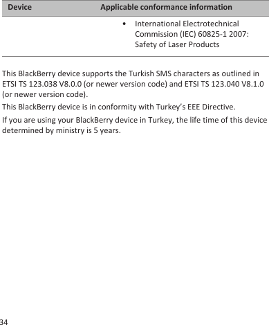 Device Applicable conformance information• International ElectrotechnicalCommission (IEC) 60825-1 2007:Safety of Laser ProductsThis BlackBerry device supports the Turkish SMS characters as outlined inETSI TS 123.038 V8.0.0 (or newer version code) and ETSI TS 123.040 V8.1.0(or newer version code).This BlackBerry device is in conformity with Turkey’s EEE Directive.If you are using your BlackBerry device in Turkey, the life time of this devicedetermined by ministry is 5 years.34